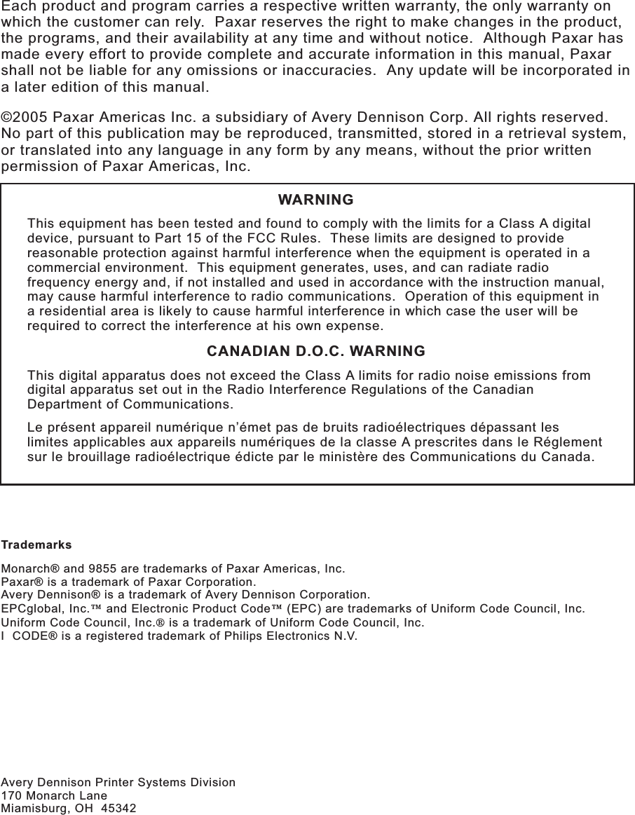 Each product and program carries a respective written warranty, the only warranty onwhich the customer can rely. Paxar reserves the right to make changes in the product,the programs, and their availability at any time and without notice. Although Paxar hasmade every effort to provide complete and accurate information in this manual, Paxarshall not be liable for any omissions or inaccuracies. Any update will be incorporated ina later edition of this manual.©2005 Paxar Americas Inc. a subsidiary of Avery Dennison Corp. All rights reserved.No part of this publication may be reproduced, transmitted, stored in a retrieval system,or translated into any language in any form by any means, without the prior writtenpermission of Paxar Americas, Inc.WARNINGThis equipment has been tested and found to comply with the limits for a Class A digitaldevice, pursuant to Part 15 of the FCC Rules. These limits are designed to providereasonable protection against harmful interference when the equipment is operated in acommercial environment. This equipment generates, uses, and can radiate radiofrequency energy and, if not installed and used in accordance with the instruction manual,may cause harmful interference to radio communications. Operation of this equipment ina residential area is likely to cause harmful interference in which case the user will berequired to correct the interference at his own expense.CANADIAN D.O.C. WARNINGThis digital apparatus does not exceed the Class A limits for radio noise emissions fromdigital apparatus set out in the Radio Interference Regulations of the CanadianDepartment of Communications.Le présent appareil numérique n’émet pas de bruits radioélectriques dépassant leslimites applicables aux appareils numériques de la classe A prescrites dans le Réglementsur le brouillage radioélectrique édicte par le ministère des Communications du Canada.TrademarksMonarch® and 9855 are trademarks of Paxar Americas, Inc.Paxar® is a trademark of Paxar Corporation.Avery Dennison® is a trademark of Avery Dennison Corporation.EPCglobal, Inc.™and Electronic Product Code™(EPC) are trademarks of Uniform Code Council, Inc.Uniform Code Council, Inc.®is a trademark of Uniform Code Council, Inc.I CODE® is a registered trademark of Philips Electronics N.V.Avery Dennison Printer Systems Division170 Monarch LaneMiamisburg, OH 45342