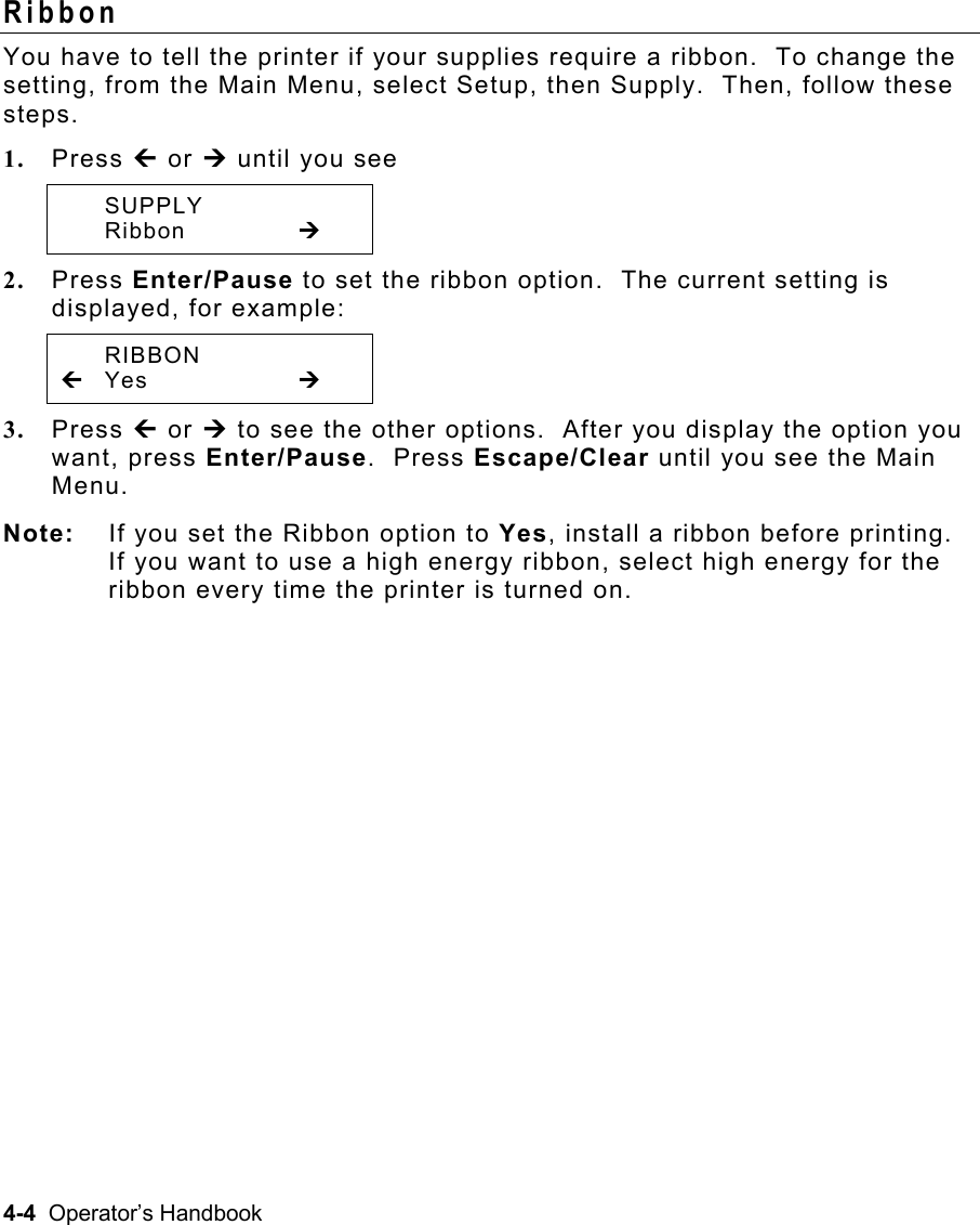 4-4  Operator’s Handbook Ribbon  You have to tell the printer if your supplies require a ribbon.  To change the setting, from the Main Menu, select Setup, then Supply.  Then, follow these steps. 1.  Press » or ¼ until you see  SUPPLY  Ribbon   ¼ 2.  Press Enter/Pause to set the ribbon option.  The current setting is displayed, for example:  RIBBON » Yes      ¼ 3.  Press » or ¼ to see the other options.  After you display the option you want, press Enter/Pause.  Press Escape/Clear until you see the Main Menu. Note:  If you set the Ribbon option to Yes, install a ribbon before printing. If you want to use a high energy ribbon, select high energy for the ribbon every time the printer is turned on.   