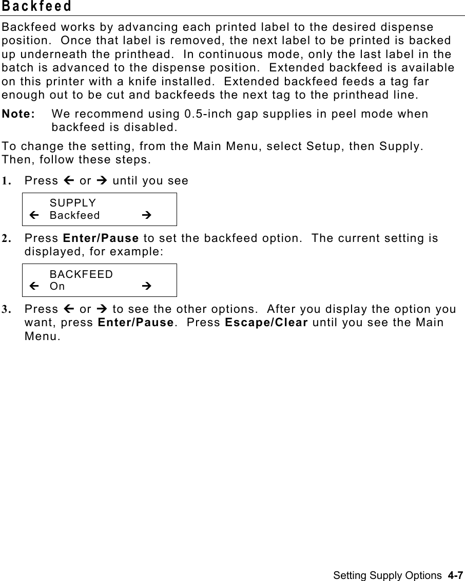 Setting Supply Options  4-7 Backfeed  Backfeed works by advancing each printed label to the desired dispense position.  Once that label is removed, the next label to be printed is backed up underneath the printhead.  In continuous mode, only the last label in the batch is advanced to the dispense position.  Extended backfeed is available on this printer with a knife installed.  Extended backfeed feeds a tag far enough out to be cut and backfeeds the next tag to the printhead line. Note:  We recommend using 0.5-inch gap supplies in peel mode when backfeed is disabled. To change the setting, from the Main Menu, select Setup, then Supply.  Then, follow these steps. 1.  Press » or ¼ until you see  SUPPLY » Backfeed   ¼  2.  Press Enter/Pause to set the backfeed option.  The current setting is displayed, for example:  BACKFEED » On       ¼ 3.  Press » or ¼ to see the other options.  After you display the option you want, press Enter/Pause.  Press Escape/Clear until you see the Main Menu. 