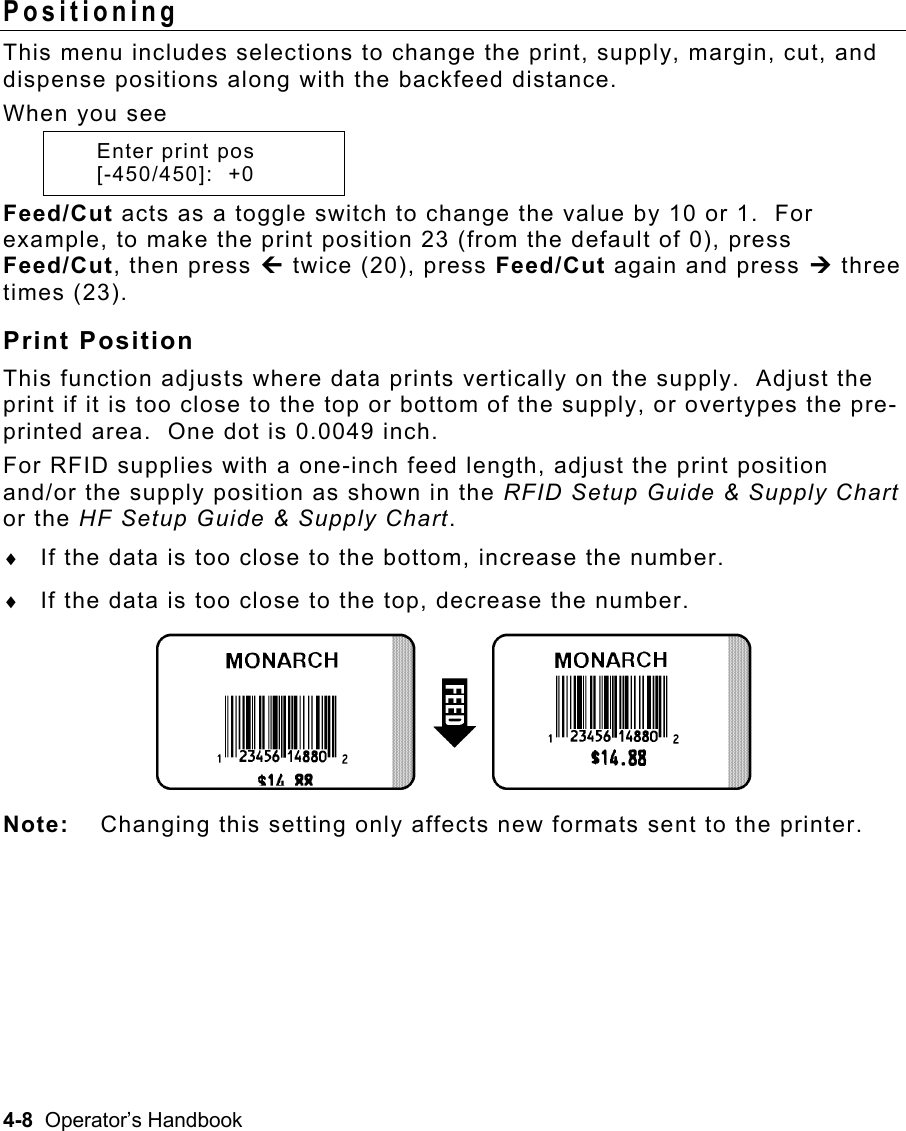 4-8  Operator’s Handbook Positioning  This menu includes selections to change the print, supply, margin, cut, and dispense positions along with the backfeed distance. When you see    Enter print pos  [-450/450]:  +0 Feed/Cut acts as a toggle switch to change the value by 10 or 1.  For example, to make the print position 23 (from the default of 0), press Feed/Cut, then press » twice (20), press Feed/Cut again and press ¼ three times (23). Print Position This function adjusts where data prints vertically on the supply.  Adjust the print if it is too close to the top or bottom of the supply, or overtypes the pre-printed area.  One dot is 0.0049 inch. For RFID supplies with a one-inch feed length, adjust the print position and/or the supply position as shown in the RFID Setup Guide &amp; Supply Chart or the HF Setup Guide &amp; Supply Chart. ♦  If the data is too close to the bottom, increase the number. ♦  If the data is too close to the top, decrease the number. Note:  Changing this setting only affects new formats sent to the printer. 