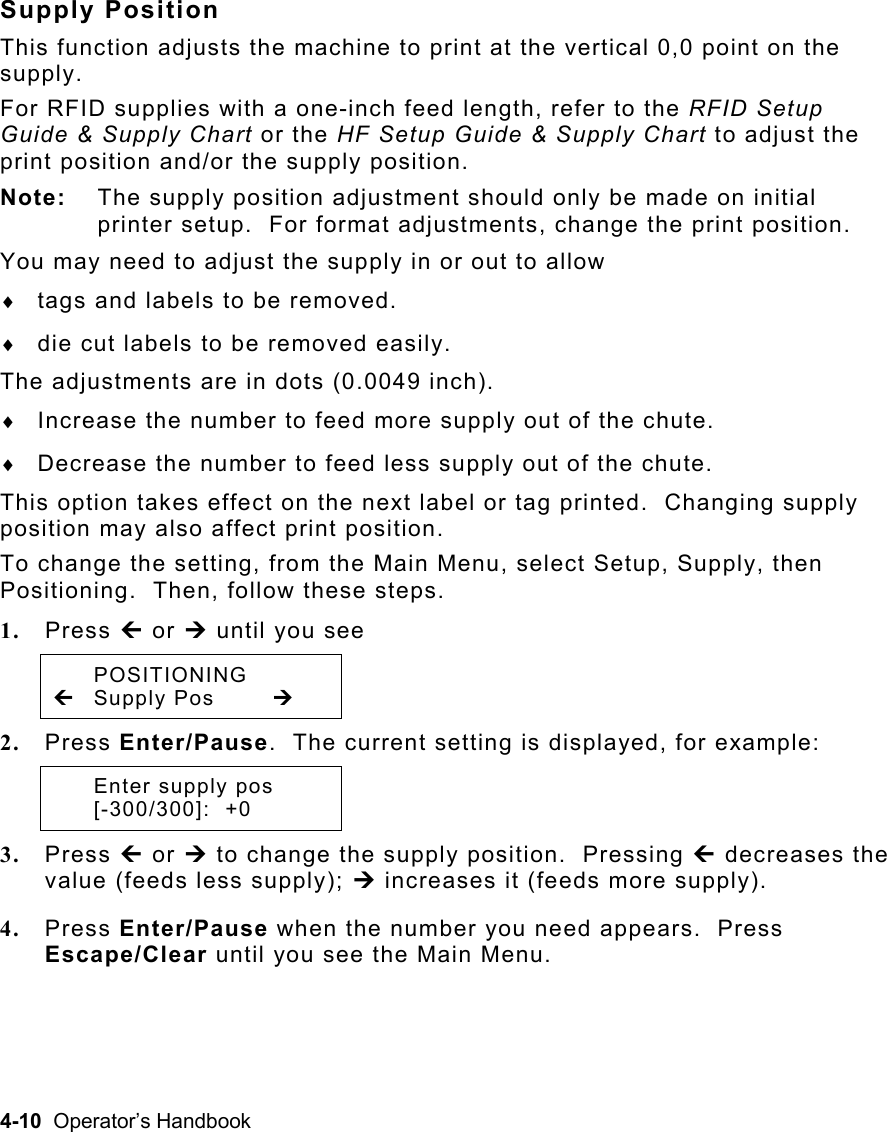 4-10  Operator’s Handbook Supply Position This function adjusts the machine to print at the vertical 0,0 point on the supply.   For RFID supplies with a one-inch feed length, refer to the RFID Setup Guide &amp; Supply Chart or the HF Setup Guide &amp; Supply Chart to adjust the print position and/or the supply position. Note:  The supply position adjustment should only be made on initial printer setup.  For format adjustments, change the print position. You may need to adjust the supply in or out to allow ♦  tags and labels to be removed. ♦  die cut labels to be removed easily. The adjustments are in dots (0.0049 inch). ♦  Increase the number to feed more supply out of the chute. ♦  Decrease the number to feed less supply out of the chute. This option takes effect on the next label or tag printed.  Changing supply position may also affect print position. To change the setting, from the Main Menu, select Setup, Supply, then Positioning.  Then, follow these steps. 1.  Press » or ¼ until you see  POSITIONING » Supply Pos  ¼ 2.  Press Enter/Pause.  The current setting is displayed, for example:  Enter supply pos  [-300/300]:  +0 3.  Press » or ¼ to change the supply position.  Pressing » decreases the value (feeds less supply); ¼ increases it (feeds more supply). 4.  Press Enter/Pause when the number you need appears.  Press Escape/Clear until you see the Main Menu. 