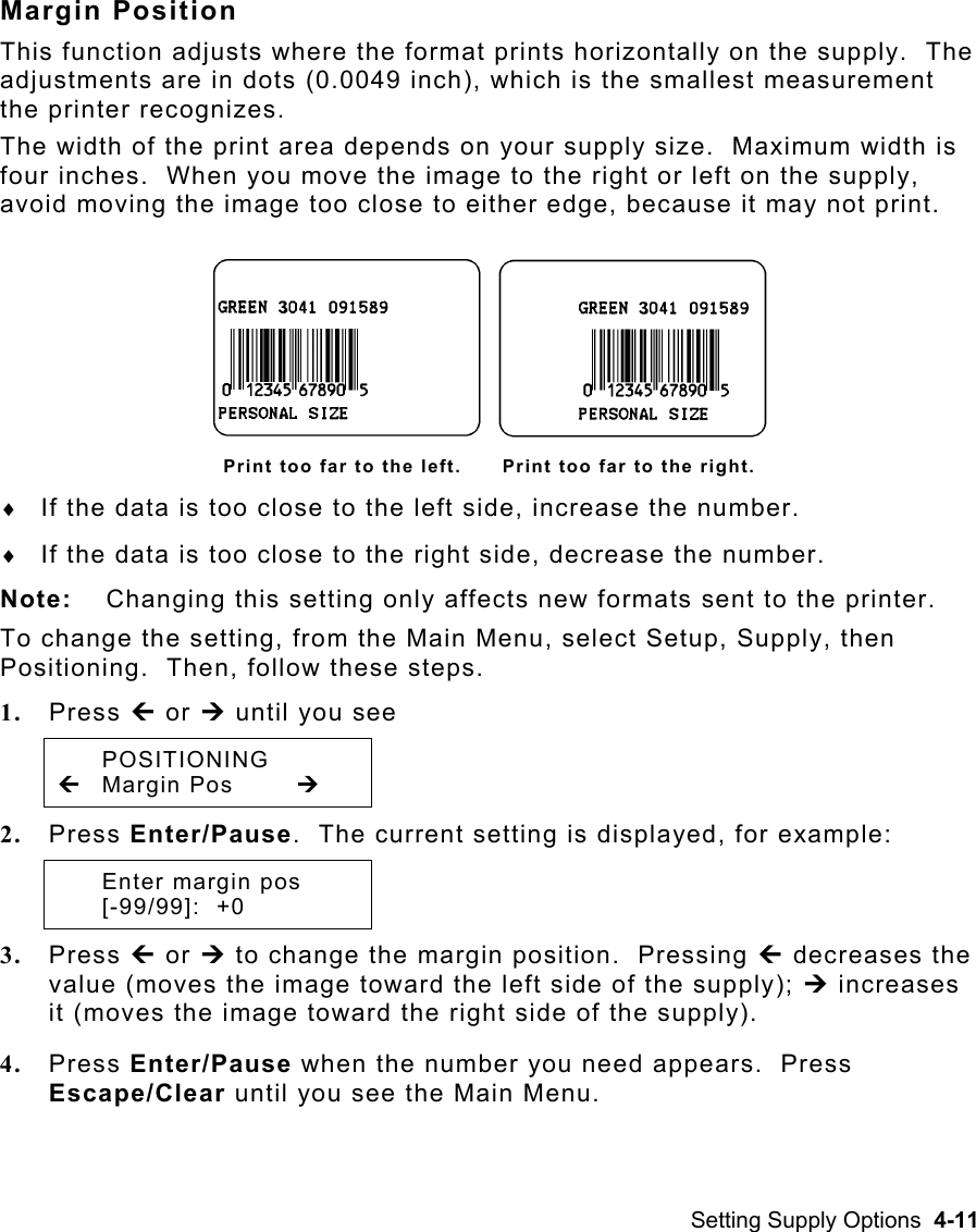 Setting Supply Options  4-11 Margin Position This function adjusts where the format prints horizontally on the supply.  The adjustments are in dots (0.0049 inch), which is the smallest measurement the printer recognizes.   The width of the print area depends on your supply size.  Maximum width is four inches.  When you move the image to the right or left on the supply, avoid moving the image too close to either edge, because it may not print. Print too far to the left.      Print too far to the right. ♦  If the data is too close to the left side, increase the number. ♦  If the data is too close to the right side, decrease the number. Note:  Changing this setting only affects new formats sent to the printer. To change the setting, from the Main Menu, select Setup, Supply, then Positioning.  Then, follow these steps. 1.  Press » or ¼ until you see  POSITIONING » Margin Pos  ¼ 2.  Press Enter/Pause.  The current setting is displayed, for example:   Enter margin pos  [-99/99]:  +0 3.  Press » or ¼ to change the margin position.  Pressing » decreases the value (moves the image toward the left side of the supply); ¼ increases it (moves the image toward the right side of the supply). 4.  Press Enter/Pause when the number you need appears.  Press Escape/Clear until you see the Main Menu. 