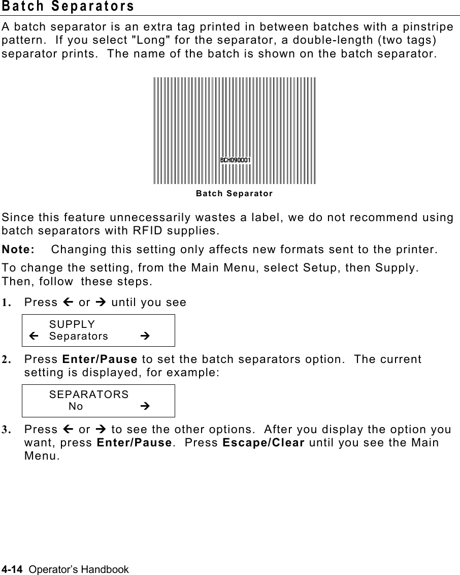 4-14  Operator’s Handbook Batch Separators   A batch separator is an extra tag printed in between batches with a pinstripe pattern.  If you select &quot;Long&quot; for the separator, a double-length (two tags) separator prints.  The name of the batch is shown on the batch separator. Since this feature unnecessarily wastes a label, we do not recommend using batch separators with RFID supplies. Note:  Changing this setting only affects new formats sent to the printer. To change the setting, from the Main Menu, select Setup, then Supply.  Then, follow these steps. 1.  Press » or ¼ until you see  SUPPLY » Separators  ¼ 2.  Press Enter/Pause to set the batch separators option.  The current setting is displayed, for example:  SEPARATORS   No   ¼ 3.  Press » or ¼ to see the other options.  After you display the option you want, press Enter/Pause.  Press Escape/Clear until you see the Main Menu. Batch Separator 