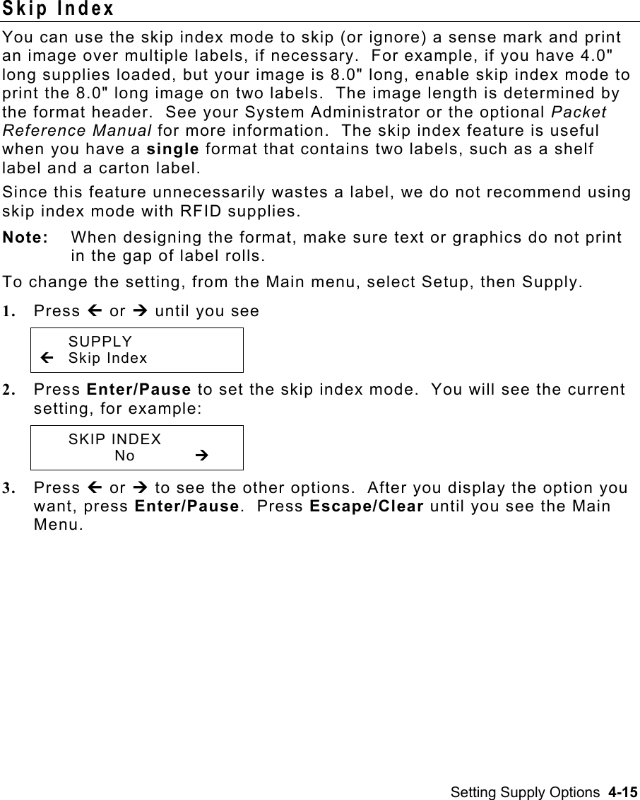 Setting Supply Options  4-15 Skip Index   You can use the skip index mode to skip (or ignore) a sense mark and print an image over multiple labels, if necessary.  For example, if you have 4.0&quot; long supplies loaded, but your image is 8.0&quot; long, enable skip index mode to print the 8.0&quot; long image on two labels.  The image length is determined by the format header.  See your System Administrator or the optional Packet Reference Manual for more information.  The skip index feature is useful when you have a single format that contains two labels, such as a shelf label and a carton label. Since this feature unnecessarily wastes a label, we do not recommend using skip index mode with RFID supplies. Note:  When designing the format, make sure text or graphics do not print in the gap of label rolls.   To change the setting, from the Main menu, select Setup, then Supply. 1.  Press » or ¼ until you see  SUPPLY » Skip Index 2.  Press Enter/Pause to set the skip index mode.  You will see the current setting, for example:  SKIP INDEX    No   ¼ 3.  Press » or ¼ to see the other options.  After you display the option you want, press Enter/Pause.  Press Escape/Clear until you see the Main Menu. 