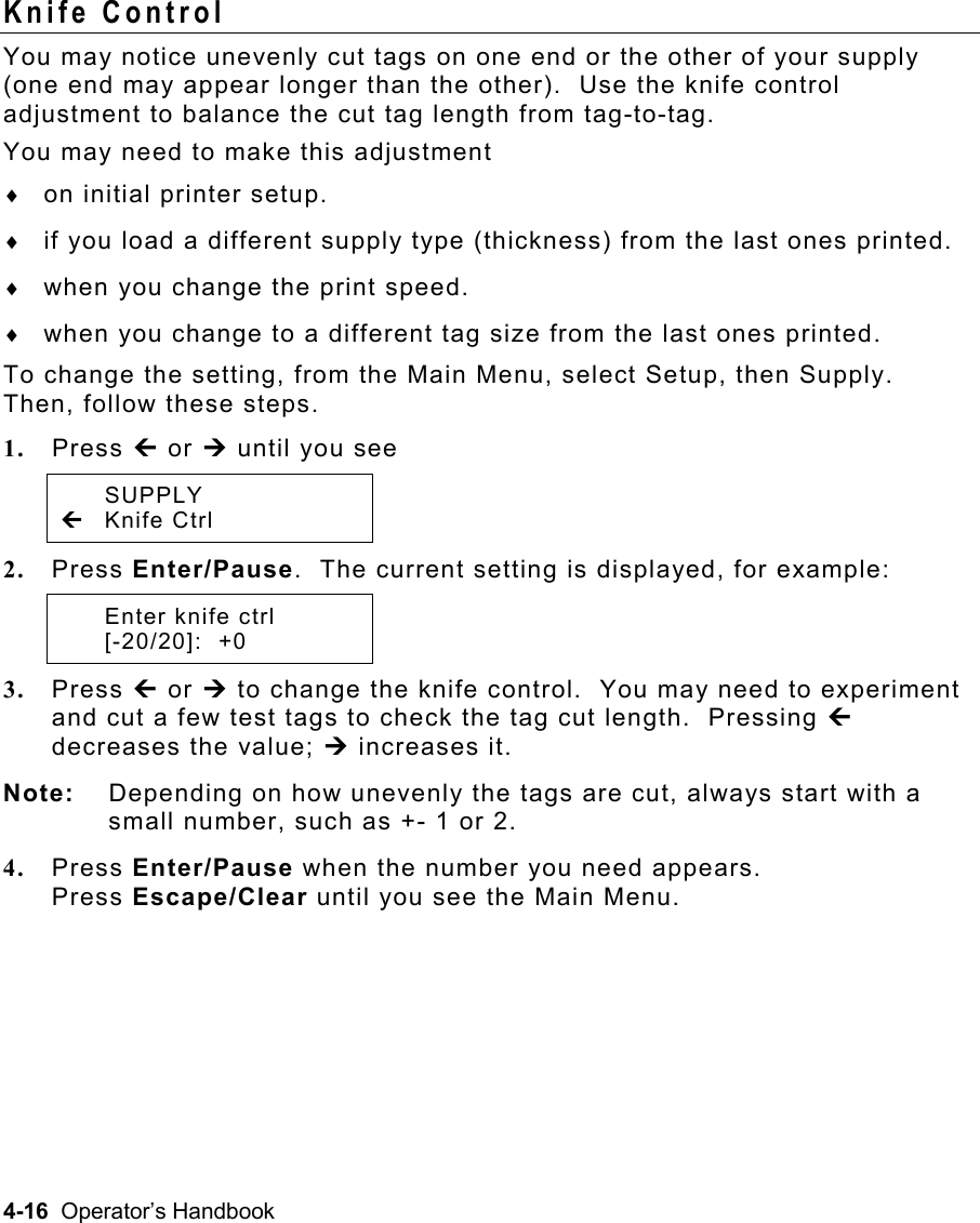 4-16  Operator’s Handbook Knife Control   You may notice unevenly cut tags on one end or the other of your supply (one end may appear longer than the other).  Use the knife control adjustment to balance the cut tag length from tag-to-tag.   You may need to make this adjustment  ♦  on initial printer setup.  ♦  if you load a different supply type (thickness) from the last ones printed. ♦  when you change the print speed. ♦  when you change to a different tag size from the last ones printed. To change the setting, from the Main Menu, select Setup, then Supply.  Then, follow these steps. 1.  Press » or ¼ until you see  SUPPLY » Knife Ctrl  2.  Press Enter/Pause.  The current setting is displayed, for example:   Enter knife ctrl  [-20/20]:  +0 3.  Press » or ¼ to change the knife control.  You may need to experiment and cut a few test tags to check the tag cut length.  Pressing » decreases the value; ¼ increases it. Note:  Depending on how unevenly the tags are cut, always start with a small number, such as +- 1 or 2. 4.  Press Enter/Pause when the number you need appears.  Press Escape/Clear until you see the Main Menu. 