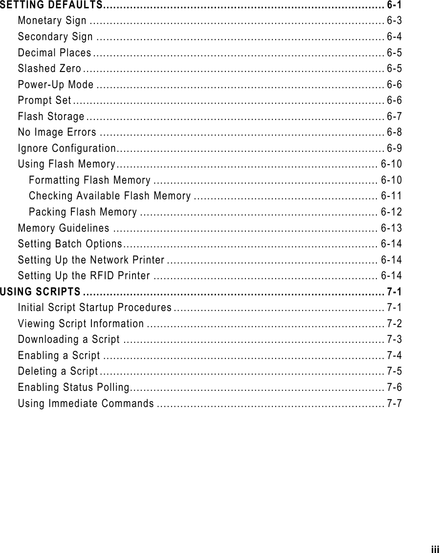 iii SETTING DEFAULTS.................................................................................... 6-1 Monetary Sign ........................................................................................ 6-3 Secondary Sign ...................................................................................... 6-4 Decimal Places....................................................................................... 6-5 Slashed Zero.......................................................................................... 6-5 Power-Up Mode ...................................................................................... 6-6 Prompt Set............................................................................................. 6-6 Flash Storage......................................................................................... 6-7 No Image Errors ..................................................................................... 6-8 Ignore Configuration................................................................................ 6-9 Using Flash Memory.............................................................................. 6-10 Formatting Flash Memory ................................................................... 6-10 Checking Available Flash Memory ....................................................... 6-11 Packing Flash Memory ....................................................................... 6-12 Memory Guidelines ............................................................................... 6-13 Setting Batch Options............................................................................ 6-14 Setting Up the Network Printer ............................................................... 6-14 Setting Up the RFID Printer ................................................................... 6-14 USING SCRIPTS .......................................................................................... 7-1 Initial Script Startup Procedures ............................................................... 7-1 Viewing Script Information ....................................................................... 7-2 Downloading a Script .............................................................................. 7-3 Enabling a Script .................................................................................... 7-4 Deleting a Script ..................................................................................... 7-5 Enabling Status Polling............................................................................ 7-6 Using Immediate Commands .................................................................... 7-7 