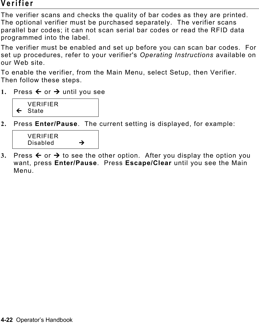 4-22  Operator’s Handbook Verifier  The verifier scans and checks the quality of bar codes as they are printed.  The optional verifier must be purchased separately.  The verifier scans parallel bar codes; it can not scan serial bar codes or read the RFID data programmed into the label. The verifier must be enabled and set up before you can scan bar codes.  For set up procedures, refer to your verifier&apos;s Operating Instructions available on our Web site. To enable the verifier, from the Main Menu, select Setup, then Verifier.  Then follow these steps. 1.  Press » or ¼ until you see  VERIFIER » State 2.  Press Enter/Pause.  The current setting is displayed, for example:  VERIFIER  Disabled   ¼ 3.  Press » or ¼ to see the other option.  After you display the option you want, press Enter/Pause.  Press Escape/Clear until you see the Main Menu.   