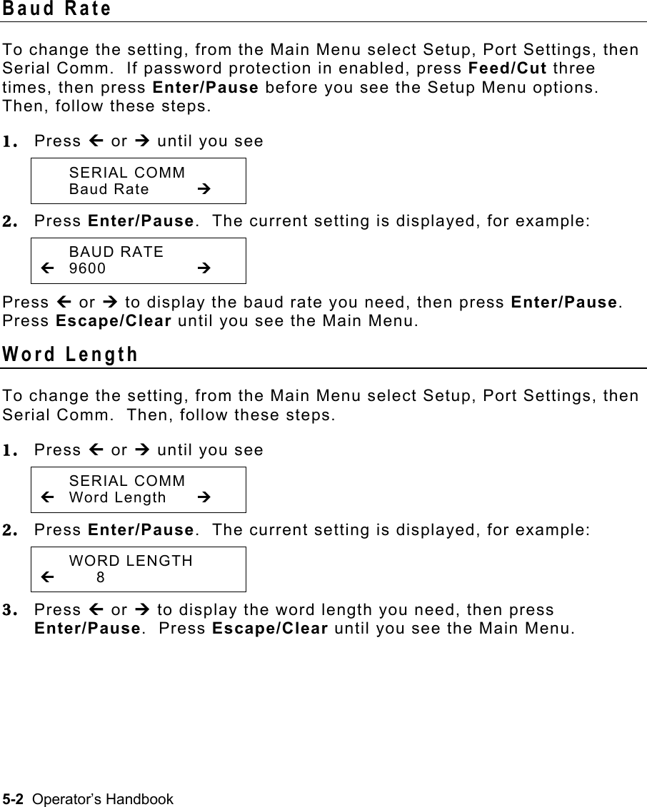 5-2  Operator’s Handbook Baud Rate   To change the setting, from the Main Menu select Setup, Port Settings, then Serial Comm.  If password protection in enabled, press Feed/Cut three times, then press Enter/Pause before you see the Setup Menu options. Then, follow these steps. 1.  Press » or ¼ until you see  SERIAL COMM  Baud Rate  ¼ 2.  Press Enter/Pause.  The current setting is displayed, for example:  BAUD RATE » 9600     ¼ Press » or ¼ to display the baud rate you need, then press Enter/Pause.  Press Escape/Clear until you see the Main Menu. Word Length   To change the setting, from the Main Menu select Setup, Port Settings, then Serial Comm.  Then, follow these steps. 1.  Press » or ¼ until you see  SERIAL COMM » Word Length  ¼ 2.  Press Enter/Pause.  The current setting is displayed, for example:  WORD LENGTH »    8 3.  Press » or ¼ to display the word length you need, then press Enter/Pause.  Press Escape/Clear until you see the Main Menu. 