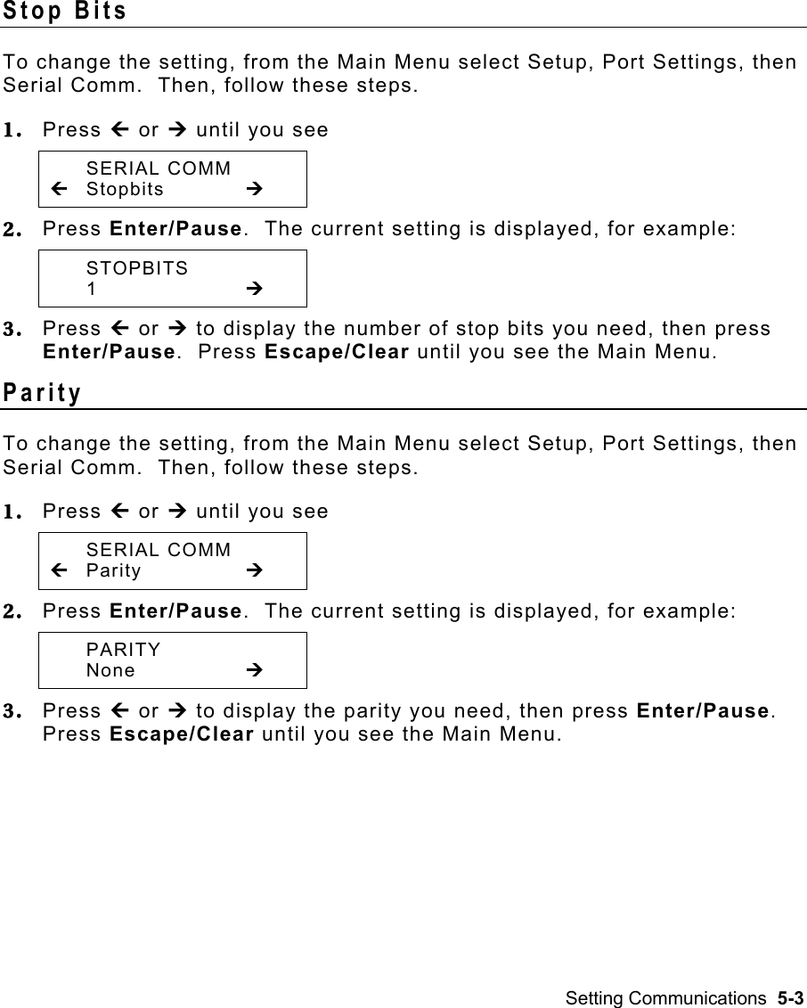 Setting Communications  5-3 Stop Bits   To change the setting, from the Main Menu select Setup, Port Settings, then Serial Comm.  Then, follow these steps. 1.  Press » or ¼ until you see  SERIAL COMM » Stopbits   ¼ 2.  Press Enter/Pause.  The current setting is displayed, for example:  STOPBITS  1     ¼ 3.  Press » or ¼ to display the number of stop bits you need, then press Enter/Pause.  Press Escape/Clear until you see the Main Menu. Parity  To change the setting, from the Main Menu select Setup, Port Settings, then Serial Comm.  Then, follow these steps. 1.  Press » or ¼ until you see  SERIAL COMM » Parity     ¼ 2.  Press Enter/Pause.  The current setting is displayed, for example:  PARITY  None    ¼ 3.  Press » or ¼ to display the parity you need, then press Enter/Pause.  Press Escape/Clear until you see the Main Menu. 