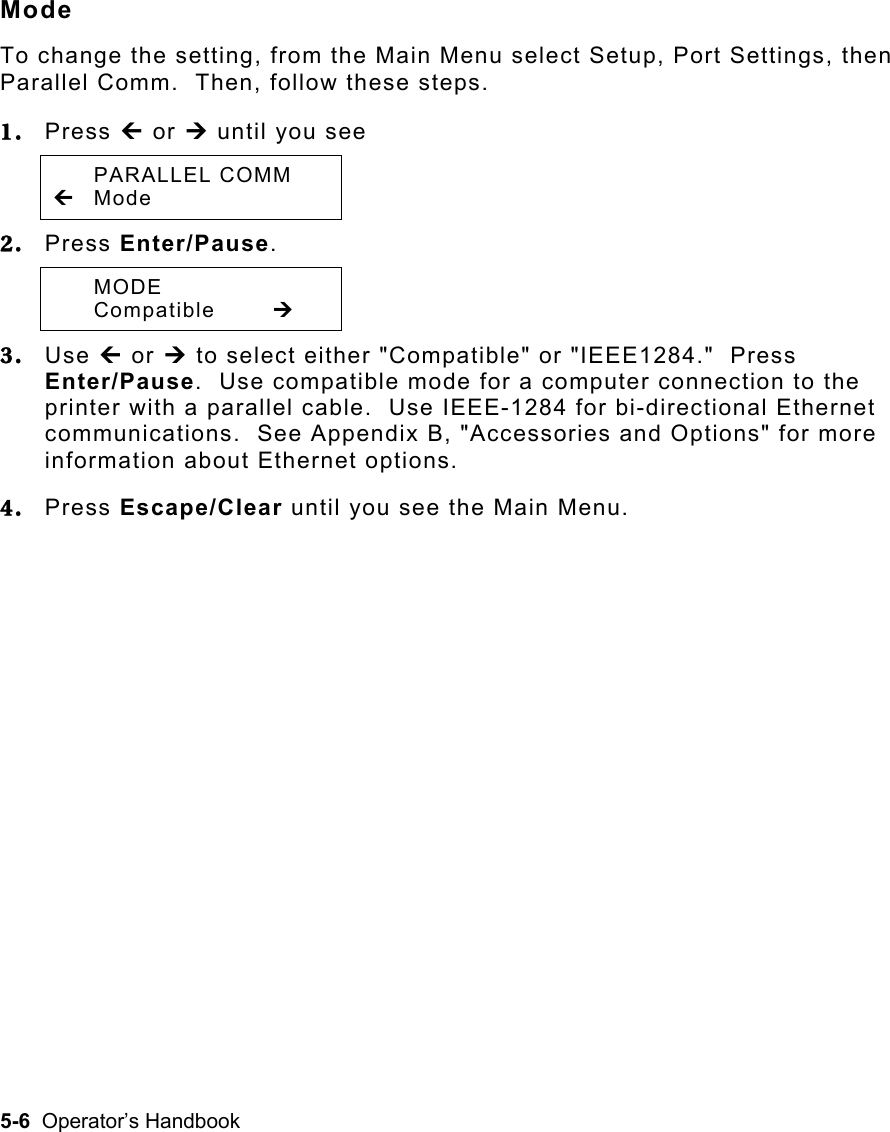 5-6  Operator’s Handbook Mode To change the setting, from the Main Menu select Setup, Port Settings, then Parallel Comm.  Then, follow these steps. 1.  Press » or ¼ until you see  PARALLEL COMM » Mode  2.  Press Enter/Pause.    MODE  Compatible  ¼ 3.  Use » or ¼ to select either &quot;Compatible&quot; or &quot;IEEE1284.&quot;  Press Enter/Pause.  Use compatible mode for a computer connection to the printer with a parallel cable.  Use IEEE-1284 for bi-directional Ethernet communications.  See Appendix B, &quot;Accessories and Options&quot; for more information about Ethernet options. 4.  Press Escape/Clear until you see the Main Menu. 