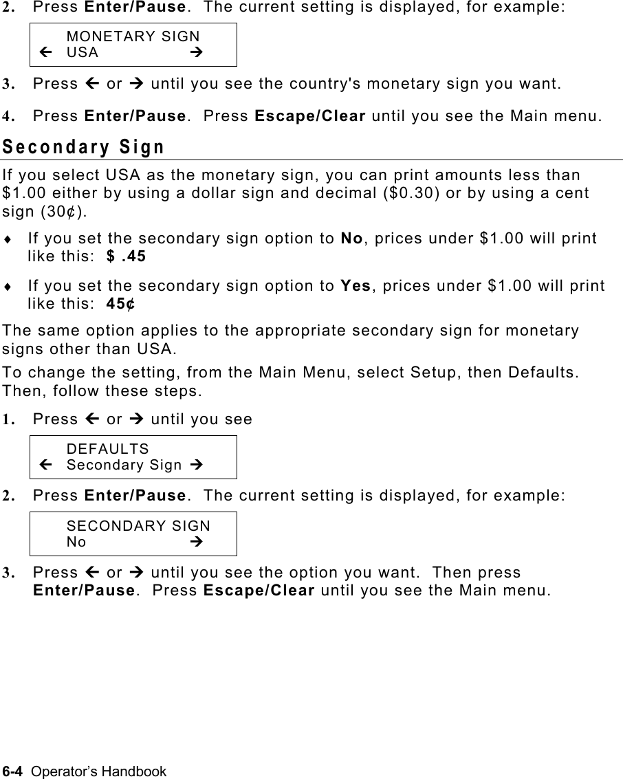 6-4  Operator’s Handbook 2.  Press Enter/Pause.  The current setting is displayed, for example:  MONETARY SIGN » USA     ¼ 3.  Press » or ¼ until you see the country&apos;s monetary sign you want. 4.  Press Enter/Pause.  Press Escape/Clear until you see the Main menu. Secondary Sign   If you select USA as the monetary sign, you can print amounts less than $1.00 either by using a dollar sign and decimal ($0.30) or by using a cent sign (30¢). ♦  If you set the secondary sign option to No, prices under $1.00 will print like this:  $ .45 ♦  If you set the secondary sign option to Yes, prices under $1.00 will print like this:  45¢ The same option applies to the appropriate secondary sign for monetary signs other than USA. To change the setting, from the Main Menu, select Setup, then Defaults.  Then, follow these steps. 1.  Press » or ¼ until you see  DEFAULTS »   Secondary Sign ¼ 2.  Press Enter/Pause.  The current setting is displayed, for example:  SECONDARY SIGN  No     ¼ 3.  Press » or ¼ until you see the option you want.  Then press Enter/Pause.  Press Escape/Clear until you see the Main menu. 