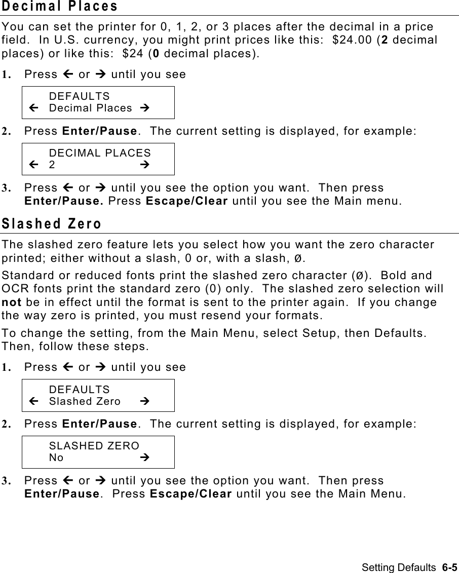 Setting Defaults  6-5 Decimal Places   You can set the printer for 0, 1, 2, or 3 places after the decimal in a price field.  In U.S. currency, you might print prices like this:  $24.00 (2 decimal places) or like this:  $24 (0 decimal places).   1.  Press » or ¼ until you see  DEFAULTS » Decimal Places ¼ 2.  Press Enter/Pause.  The current setting is displayed, for example:  DECIMAL PLACES » 2        ¼ 3.  Press » or ¼ until you see the option you want.  Then press Enter/Pause. Press Escape/Clear until you see the Main menu. Slashed Zero   The slashed zero feature lets you select how you want the zero character printed; either without a slash, 0 or, with a slash, Ø. Standard or reduced fonts print the slashed zero character (Ø).  Bold and OCR fonts print the standard zero (0) only.  The slashed zero selection will not be in effect until the format is sent to the printer again.  If you change the way zero is printed, you must resend your formats. To change the setting, from the Main Menu, select Setup, then Defaults.  Then, follow these steps. 1.  Press » or ¼ until you see  DEFAULTS » Slashed Zero  ¼ 2.  Press Enter/Pause.  The current setting is displayed, for example:  SLASHED ZERO  No     ¼ 3.  Press » or ¼ until you see the option you want.  Then press Enter/Pause.  Press Escape/Clear until you see the Main Menu. 