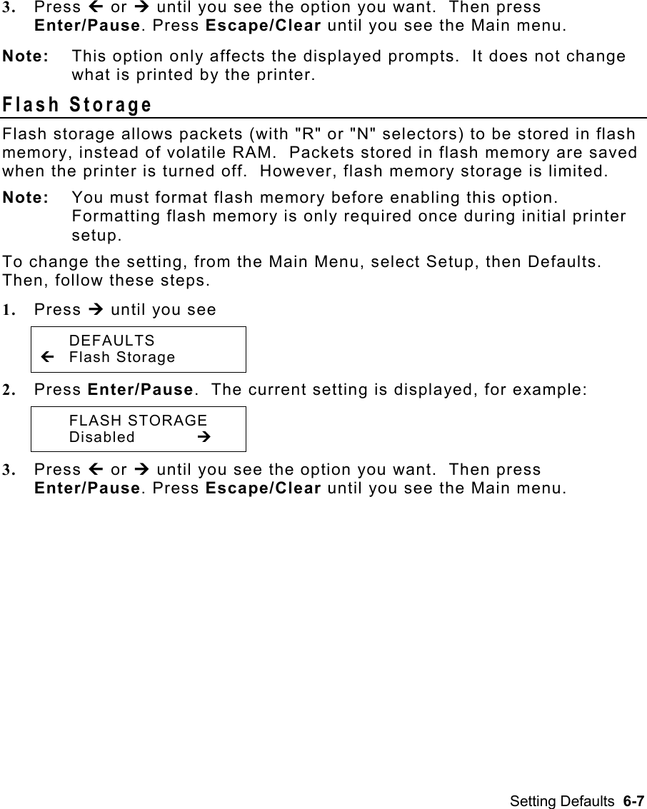 Setting Defaults  6-7 3.  Press » or ¼ until you see the option you want.  Then press Enter/Pause. Press Escape/Clear until you see the Main menu. Note:  This option only affects the displayed prompts.  It does not change what is printed by the printer. Flash Storage   Flash storage allows packets (with &quot;R&quot; or &quot;N&quot; selectors) to be stored in flash memory, instead of volatile RAM.  Packets stored in flash memory are saved when the printer is turned off.  However, flash memory storage is limited. Note:  You must format flash memory before enabling this option.  Formatting flash memory is only required once during initial printer setup.  To change the setting, from the Main Menu, select Setup, then Defaults.  Then, follow these steps. 1.  Press ¼ until you see  DEFAULTS » Flash Storage   2.  Press Enter/Pause.  The current setting is displayed, for example:  FLASH STORAGE  Disabled   ¼ 3.  Press » or ¼ until you see the option you want.  Then press Enter/Pause. Press Escape/Clear until you see the Main menu. 