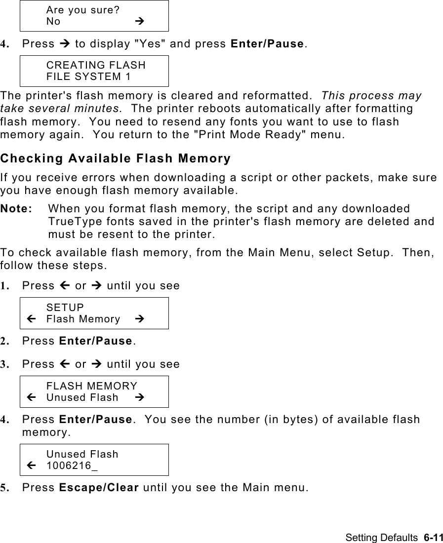 Setting Defaults  6-11    Are you sure?  No     ¼ 4.  Press ¼ to display &quot;Yes&quot; and press Enter/Pause.    CREATING FLASH   FILE SYSTEM 1  The printer&apos;s flash memory is cleared and reformatted.  This process may take several minutes.  The printer reboots automatically after formatting flash memory.  You need to resend any fonts you want to use to flash memory again.  You return to the &quot;Print Mode Ready&quot; menu.  Checking Available Flash Memory If you receive errors when downloading a script or other packets, make sure you have enough flash memory available. Note:  When you format flash memory, the script and any downloaded TrueType fonts saved in the printer&apos;s flash memory are deleted and must be resent to the printer. To check available flash memory, from the Main Menu, select Setup.  Then, follow these steps. 1.  Press » or ¼ until you see  SETUP » Flash Memory  ¼ 2.  Press Enter/Pause.   3.  Press » or ¼ until you see  FLASH MEMORY » Unused Flash  ¼ 4.  Press Enter/Pause.  You see the number (in bytes) of available flash memory.  Unused Flash » 1006216_   5.  Press Escape/Clear until you see the Main menu. 