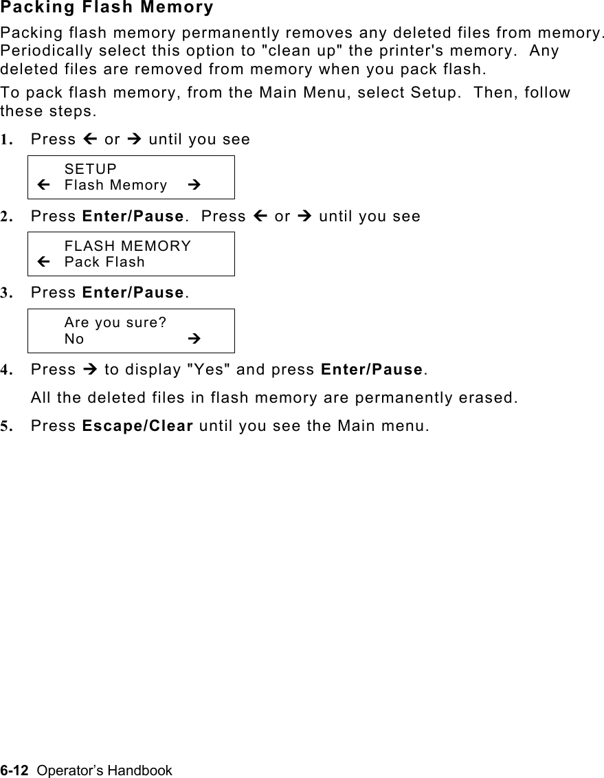 6-12  Operator’s Handbook Packing Flash Memory Packing flash memory permanently removes any deleted files from memory.  Periodically select this option to &quot;clean up&quot; the printer&apos;s memory.  Any deleted files are removed from memory when you pack flash.  To pack flash memory, from the Main Menu, select Setup.  Then, follow these steps. 1.  Press » or ¼ until you see  SETUP » Flash Memory  ¼ 2.  Press Enter/Pause.  Press » or ¼ until you see  FLASH MEMORY » Pack Flash   3.  Press Enter/Pause.     Are you sure?  No     ¼ 4.  Press ¼ to display &quot;Yes&quot; and press Enter/Pause.   All the deleted files in flash memory are permanently erased. 5.  Press Escape/Clear until you see the Main menu. 