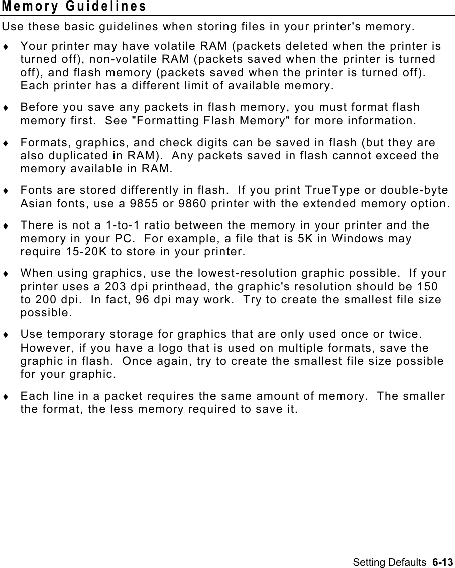 Setting Defaults  6-13 Memory Guidelines   Use these basic guidelines when storing files in your printer&apos;s memory. ♦  Your printer may have volatile RAM (packets deleted when the printer is turned off), non-volatile RAM (packets saved when the printer is turned off), and flash memory (packets saved when the printer is turned off).  Each printer has a different limit of available memory.   ♦  Before you save any packets in flash memory, you must format flash memory first.  See &quot;Formatting Flash Memory&quot; for more information. ♦  Formats, graphics, and check digits can be saved in flash (but they are also duplicated in RAM).  Any packets saved in flash cannot exceed the memory available in RAM. ♦  Fonts are stored differently in flash.  If you print TrueType or double-byte Asian fonts, use a 9855 or 9860 printer with the extended memory option. ♦  There is not a 1-to-1 ratio between the memory in your printer and the memory in your PC.  For example, a file that is 5K in Windows may require 15-20K to store in your printer. ♦  When using graphics, use the lowest-resolution graphic possible.  If your printer uses a 203 dpi printhead, the graphic&apos;s resolution should be 150 to 200 dpi.  In fact, 96 dpi may work.  Try to create the smallest file size possible. ♦  Use temporary storage for graphics that are only used once or twice.  However, if you have a logo that is used on multiple formats, save the graphic in flash.  Once again, try to create the smallest file size possible for your graphic. ♦  Each line in a packet requires the same amount of memory.  The smaller the format, the less memory required to save it. 