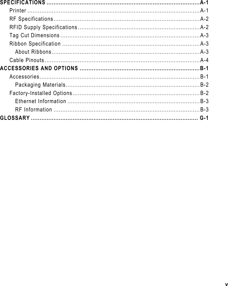 v SPECIFICATIONS ........................................................................................A-1 Printer ...................................................................................................A-1 RF Specifications....................................................................................A-2 RFID Supply Specifications......................................................................A-2 Tag Cut Dimensions ................................................................................A-3 Ribbon Specification ...............................................................................A-3 About Ribbons.....................................................................................A-3 Cable Pinouts.........................................................................................A-4 ACCESSORIES AND OPTIONS .....................................................................B-1 Accessories............................................................................................B-1 Packaging Materials.............................................................................B-2 Factory-Installed Options.........................................................................B-2 Ethernet Information ............................................................................B-3 RF Information ....................................................................................B-3 GLOSSARY ................................................................................................ G-1              