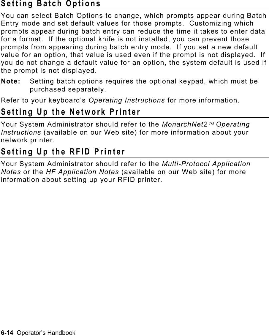 6-14  Operator’s Handbook Setting Batch Options   You can select Batch Options to change, which prompts appear during Batch Entry mode and set default values for those prompts.  Customizing which prompts appear during batch entry can reduce the time it takes to enter data for a format.  If the optional knife is not installed, you can prevent those prompts from appearing during batch entry mode.  If you set a new default value for an option, that value is used even if the prompt is not displayed.  If you do not change a default value for an option, the system default is used if the prompt is not displayed. Note:  Setting batch options requires the optional keypad, which must be purchased separately. Refer to your keyboard&apos;s Operating Instructions for more information. Setting Up the Network Printer Your System Administrator should refer to the MonarchNet2 Operating Instructions (available on our Web site) for more information about your network printer. Setting Up the RFID Printer Your System Administrator should refer to the Multi-Protocol Application Notes or the HF Application Notes (available on our Web site) for more information about setting up your RFID printer.   