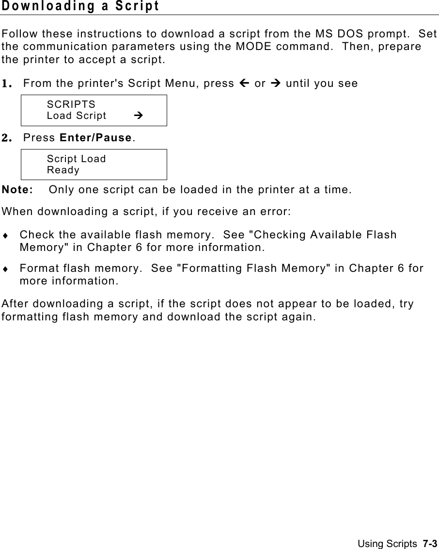 Using Scripts  7-3 Downloading a Script   Follow these instructions to download a script from the MS DOS prompt.  Set the communication parameters using the MODE command.  Then, prepare the printer to accept a script. 1.  From the printer&apos;s Script Menu, press » or ¼ until you see  SCRIPTS  Load Script  ¼ 2.  Press Enter/Pause.    Script Load  Ready  Note:  Only one script can be loaded in the printer at a time. When downloading a script, if you receive an error: ♦  Check the available flash memory.  See &quot;Checking Available Flash Memory&quot; in Chapter 6 for more information. ♦  Format flash memory.  See &quot;Formatting Flash Memory&quot; in Chapter 6 for more information. After downloading a script, if the script does not appear to be loaded, try formatting flash memory and download the script again. 