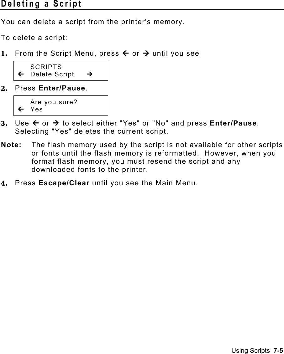 Using Scripts  7-5 Deleting a Script   You can delete a script from the printer&apos;s memory. To delete a script: 1.  From the Script Menu, press » or ¼ until you see  SCRIPTS » Delete Script  ¼ 2.  Press Enter/Pause.     Are you sure? » Yes   3.  Use » or ¼ to select either &quot;Yes&quot; or &quot;No&quot; and press Enter/Pause.  Selecting &quot;Yes&quot; deletes the current script.   Note:  The flash memory used by the script is not available for other scripts or fonts until the flash memory is reformatted.  However, when you format flash memory, you must resend the script and any downloaded fonts to the printer. 4.  Press Escape/Clear until you see the Main Menu. 