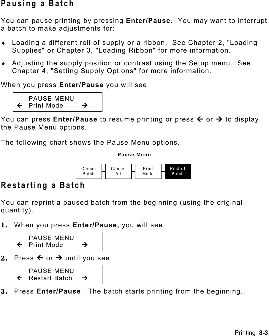 Printing  8-3 Pausing a Batch   You can pause printing by pressing Enter/Pause.  You may want to interrupt a batch to make adjustments for: ♦  Loading a different roll of supply or a ribbon.  See Chapter 2, &quot;Loading Supplies&quot; or Chapter 3, &quot;Loading Ribbon&quot; for more information. ♦  Adjusting the supply position or contrast using the Setup menu.  See Chapter 4, &quot;Setting Supply Options&quot; for more information. When you press Enter/Pause you will see  PAUSE MENU »  Print Mode   ¼ You can press Enter/Pause to resume printing or press » or ¼ to display the Pause Menu options. The following chart shows the Pause Menu options. Pause Menu Restarting a Batch You can reprint a paused batch from the beginning (using the original quantity). 1.  When you press Enter/Pause, you will see  PAUSE MENU » Print Mode  ¼ 2.  Press » or ¼ until you see  PAUSE MENU » Restart Batch  ¼ 3.  Press Enter/Pause.  The batch starts printing from the beginning. Cancel  Batch Cancel AllRestart BatchPrint Mode