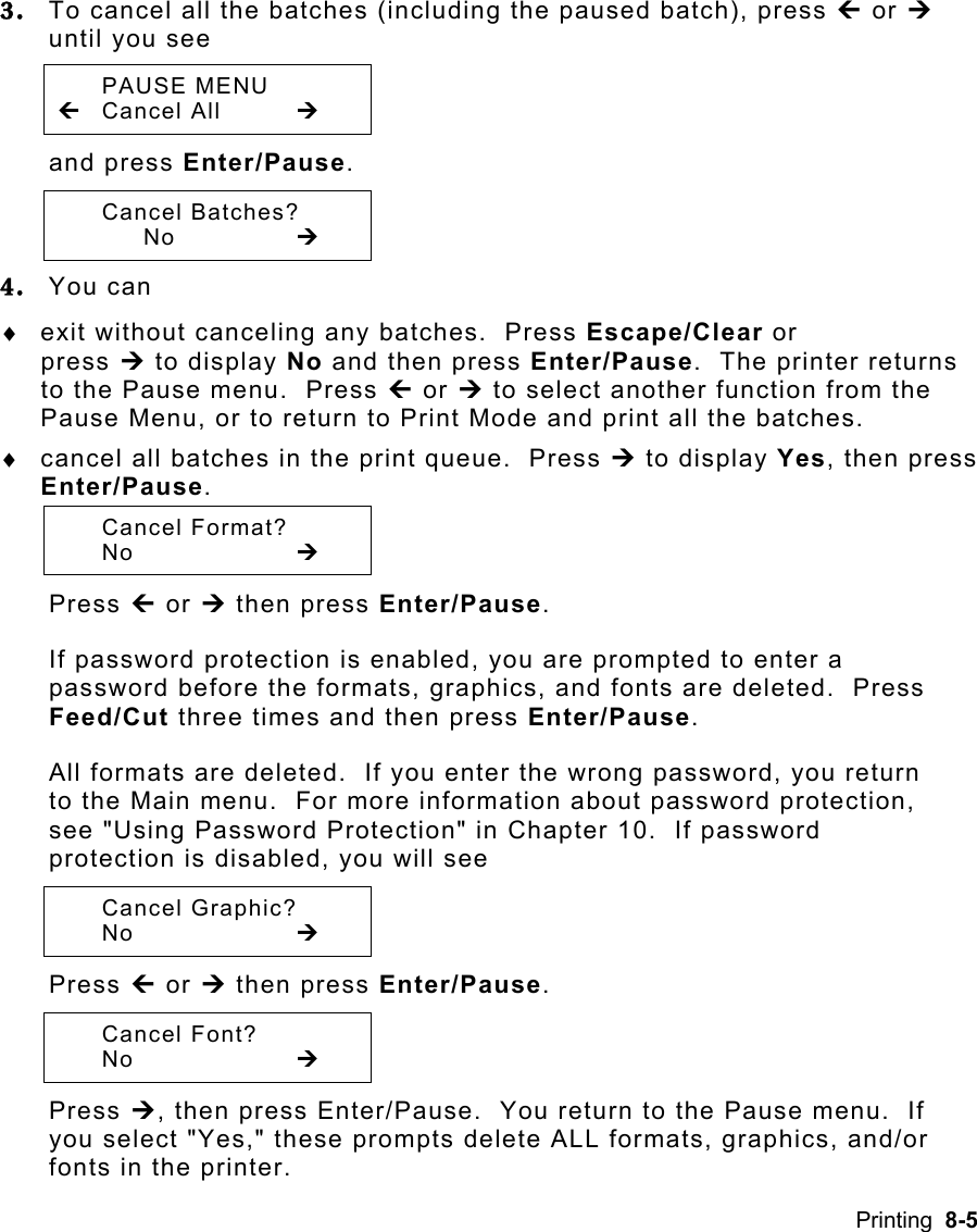 Printing  8-5 3.  To cancel all the batches (including the paused batch), press » or ¼ until you see  PAUSE MENU » Cancel All  ¼ and press Enter/Pause.    Cancel Batches?   No   ¼ 4.  You can ♦  exit without canceling any batches.  Press Escape/Clear or  press ¼ to display No and then press Enter/Pause.  The printer returns to the Pause menu.  Press » or ¼ to select another function from the Pause Menu, or to return to Print Mode and print all the batches. ♦  cancel all batches in the print queue.  Press ¼ to display Yes, then press Enter/Pause.   Cancel Format?  No     ¼ Press » or ¼ then press Enter/Pause.   If password protection is enabled, you are prompted to enter a password before the formats, graphics, and fonts are deleted.  Press Feed/Cut three times and then press Enter/Pause.   All formats are deleted.  If you enter the wrong password, you return to the Main menu.  For more information about password protection, see &quot;Using Password Protection&quot; in Chapter 10.  If password protection is disabled, you will see  Cancel Graphic?  No     ¼ Press » or ¼ then press Enter/Pause.    Cancel Font?  No     ¼ Press ¼, then press Enter/Pause.  You return to the Pause menu.  If you select &quot;Yes,&quot; these prompts delete ALL formats, graphics, and/or fonts in the printer. 