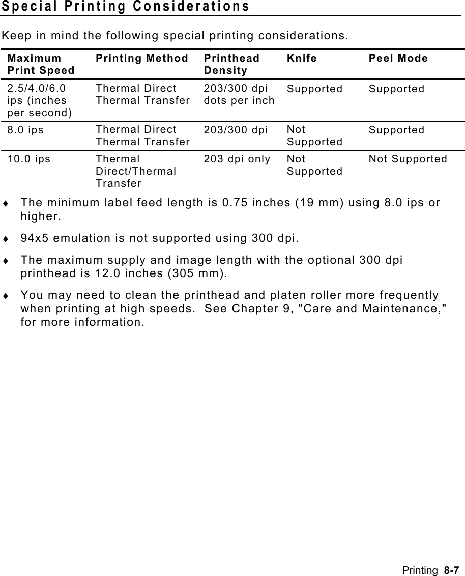 Printing  8-7 Special Printing Considerations   Keep in mind the following special printing considerations. Maximum Print Speed Printing Method  Printhead Density Knife Peel Mode 2.5/4.0/6.0 ips (inches per second) Thermal Direct Thermal Transfer 203/300 dpi dots per inchSupported Supported 8.0 ips  Thermal Direct Thermal Transfer 203/300 dpi  Not Supported Supported 10.0 ips  Thermal Direct/Thermal Transfer 203 dpi only  Not Supported Not Supported ♦  The minimum label feed length is 0.75 inches (19 mm) using 8.0 ips or higher. ♦  94x5 emulation is not supported using 300 dpi. ♦  The maximum supply and image length with the optional 300 dpi printhead is 12.0 inches (305 mm). ♦  You may need to clean the printhead and platen roller more frequently when printing at high speeds.  See Chapter 9, &quot;Care and Maintenance,&quot; for more information. 