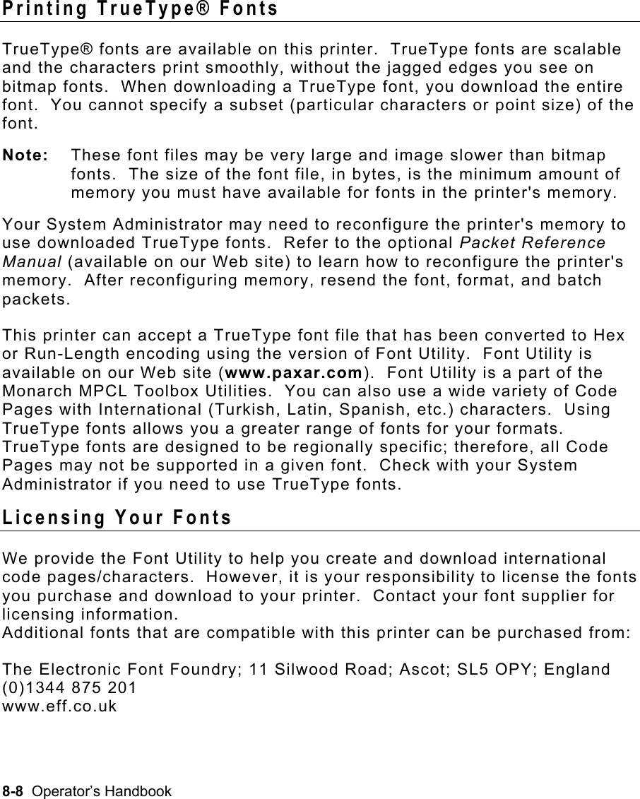 8-8  Operator’s Handbook Printing TrueType® Fonts   TrueType® fonts are available on this printer.  TrueType fonts are scalable and the characters print smoothly, without the jagged edges you see on bitmap fonts.  When downloading a TrueType font, you download the entire font.  You cannot specify a subset (particular characters or point size) of the font.   Note:  These font files may be very large and image slower than bitmap fonts.  The size of the font file, in bytes, is the minimum amount of memory you must have available for fonts in the printer&apos;s memory.   Your System Administrator may need to reconfigure the printer&apos;s memory to use downloaded TrueType fonts.  Refer to the optional Packet Reference Manual (available on our Web site) to learn how to reconfigure the printer&apos;s memory.  After reconfiguring memory, resend the font, format, and batch packets. This printer can accept a TrueType font file that has been converted to Hex or Run-Length encoding using the version of Font Utility.  Font Utility is available on our Web site (www.paxar.com).  Font Utility is a part of the Monarch MPCL Toolbox Utilities.  You can also use a wide variety of Code Pages with International (Turkish, Latin, Spanish, etc.) characters.  Using TrueType fonts allows you a greater range of fonts for your formats.  TrueType fonts are designed to be regionally specific; therefore, all Code Pages may not be supported in a given font.  Check with your System Administrator if you need to use TrueType fonts. Licensing Your Fonts   We provide the Font Utility to help you create and download international code pages/characters.  However, it is your responsibility to license the fonts you purchase and download to your printer.  Contact your font supplier for licensing information.   Additional fonts that are compatible with this printer can be purchased from: The Electronic Font Foundry; 11 Silwood Road; Ascot; SL5 OPY; England (0)1344 875 201 www.eff.co.uk 