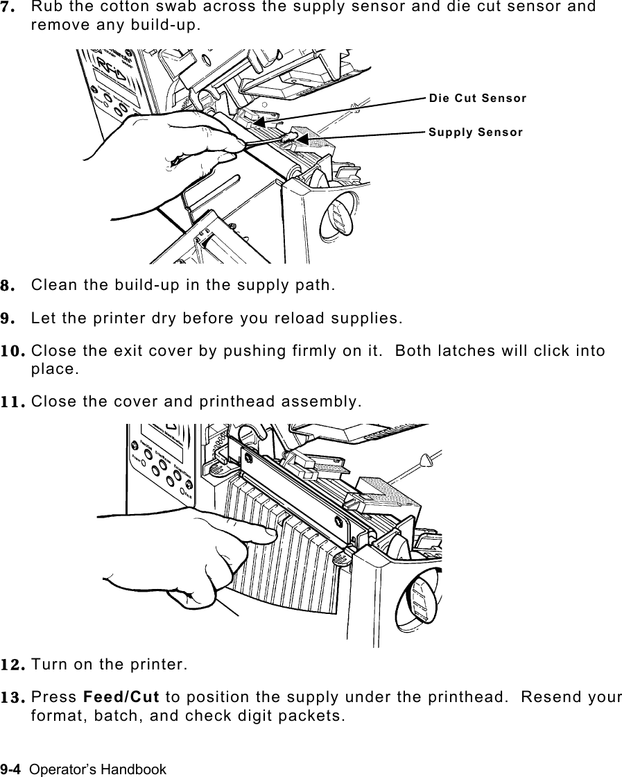 9-4  Operator’s Handbook  7.  Rub the cotton swab across the supply sensor and die cut sensor and remove any build-up.  8.  Clean the build-up in the supply path. 9.  Let the printer dry before you reload supplies.   10. Close the exit cover by pushing firmly on it.  Both latches will click into place. 11. Close the cover and printhead assembly. 12. Turn on the printer. 13. Press Feed/Cut to position the supply under the printhead.  Resend your format, batch, and check digit packets. Die Cut SensorSupply Sensor 