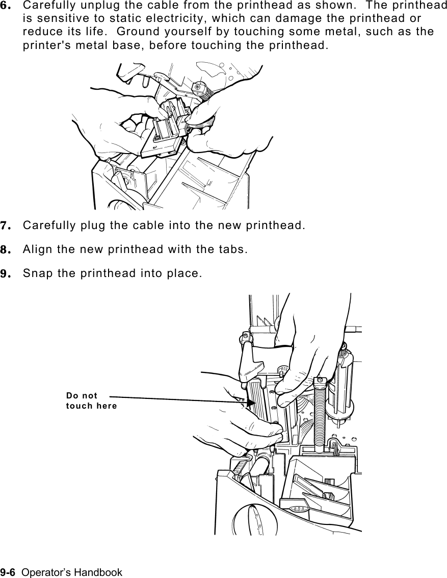 9-6  Operator’s Handbook 6.  Carefully unplug the cable from the printhead as shown.  The printhead is sensitive to static electricity, which can damage the printhead or reduce its life.  Ground yourself by touching some metal, such as the printer&apos;s metal base, before touching the printhead. 7.  Carefully plug the cable into the new printhead. 8.  Align the new printhead with the tabs. 9.  Snap the printhead into place. Do not touch here 