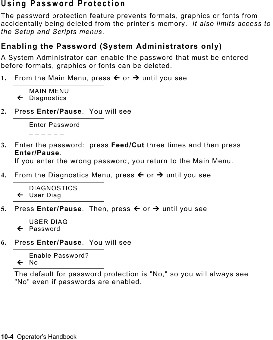 10-4  Operator’s Handbook Using Password Protection  The password protection feature prevents formats, graphics or fonts from accidentally being deleted from the printer&apos;s memory.  It also limits access to the Setup and Scripts menus. Enabling the Password (System Administrators only) A System Administrator can enable the password that must be entered before formats, graphics or fonts can be deleted. 1.  From the Main Menu, press » or ¼ until you see  MAIN MENU » Diagnostics 2.  Press Enter/Pause.  You will see  Enter Password   _ _ _ _ _ _  3.  Enter the password:  press Feed/Cut three times and then press Enter/Pause.   If you enter the wrong password, you return to the Main Menu. 4.  From the Diagnostics Menu, press » or ¼ until you see  DIAGNOSTICS » User Diag 5.  Press Enter/Pause.  Then, press » or ¼ until you see  USER DIAG » Password 6.  Press Enter/Pause.  You will see  Enable Password? » No  The default for password protection is &quot;No,&quot; so you will always see &quot;No&quot; even if passwords are enabled. 