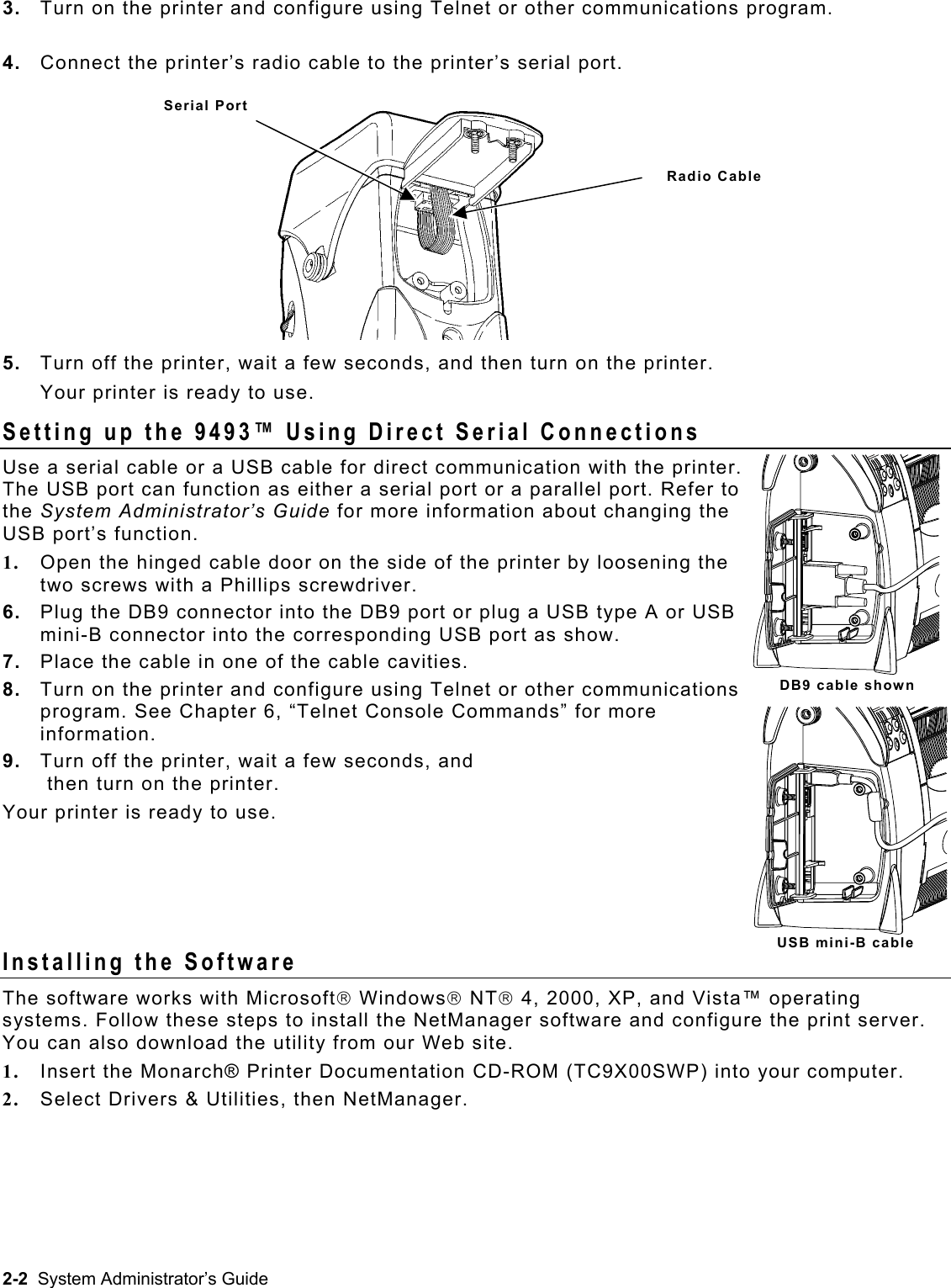  3.  Turn on the printer and configure using Telnet or other communications program.   4.  Connect the printer’s radio cable to the printer’s serial port. Serial Port Radio Cable 5.  Turn off the printer, wait a few seconds, and then turn on the printer. Your printer is ready to use. Setting up the 9493™ Using Direct Serial Connections Use a serial cable or a USB cable for direct communication with the printer. The USB port can function as either a serial port or a parallel port. Refer to the System Administrator’s Guide for more information about changing the USB port’s function. 1.  Open the hinged cable door on the side of the printer by loosening the two screws with a Phillips screwdriver. 6.  Plug the DB9 connector into the DB9 port or plug a USB type A or USB mini-B connector into the corresponding USB port as show. 7.  Place the cable in one of the cable cavities. DB9 cable shown8.  Turn on the printer and configure using Telnet or other communications program. See Chapter 6, “Telnet Console Commands” for more information. 9.  Turn off the printer, wait a few seconds, and  then turn on the printer.  Your printer is ready to use.     USB mini-B cable Installing the Software The software works with Microsoft Windows NT 4, 2000, XP, and Vista™ operating systems. Follow these steps to install the NetManager software and configure the print server. You can also download the utility from our Web site. 1.  Insert the Monarch® Printer Documentation CD-ROM (TC9X00SWP) into your computer. 2.  Select Drivers &amp; Utilities, then NetManager. 2-2  System Administrator’s Guide 