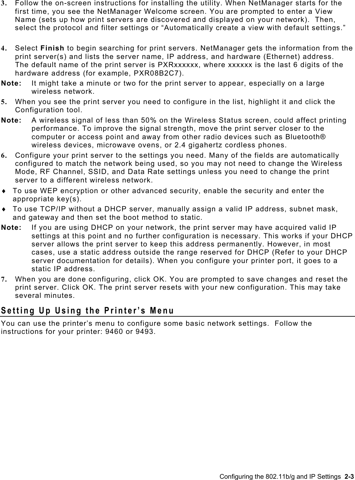  3.  Follow the on-screen instructions for installing the utility. When NetManager starts for the first time, you see the NetManager Welcome screen. You are prompted to enter a View Name (sets up how print servers are discovered and displayed on your network).  Then, select the protocol and filter settings or “Automatically create a view with default settings.”   4.  Select Finish to begin searching for print servers. NetManager gets the information from the print server(s) and lists the server name, IP address, and hardware (Ethernet) address.   The default name of the print server is PXRxxxxxx, where xxxxxx is the last 6 digits of the hardware address (for example, PXR08B2C7). Note:  It might take a minute or two for the print server to appear, especially on a large wireless network.  5.  When you see the print server you need to configure in the list, highlight it and click the Configuration tool.  Note:  A wireless signal of less than 50% on the Wireless Status screen, could affect printing performance. To improve the signal strength, move the print server closer to the computer or access point and away from other radio devices such as Bluetooth® wireless devices, microwave ovens, or 2.4 gigahertz cordless phones. 6.  Configure your print server to the settings you need. Many of the fields are automatically configured to match the network being used, so you may not need to change the Wireless Mode, RF Channel, SSID, and Data Rate settings unless you need to change the print server to a different wireless network.  To use WEP encryption or other advanced security, enable the security and enter the appropriate key(s).   ♦ ♦  To use TCP/IP without a DHCP server, manually assign a valid IP address, subnet mask, and gateway and then set the boot method to static.  Note:  If you are using DHCP on your network, the print server may have acquired valid IP settings at this point and no further configuration is necessary. This works if your DHCP server allows the print server to keep this address permanently. However, in most cases, use a static address outside the range reserved for DHCP (Refer to your DHCP server documentation for details). When you configure your printer port, it goes to a static IP address. 7.  When you are done configuring, click OK. You are prompted to save changes and reset the print server. Click OK. The print server resets with your new configuration. This may take several minutes. Setting Up Using the Printer’s Menu You can use the printer’s menu to configure some basic network settings.  Follow the instructions for your printer: 9460 or 9493. Configuring the 802.11b/g and IP Settings  2-3 