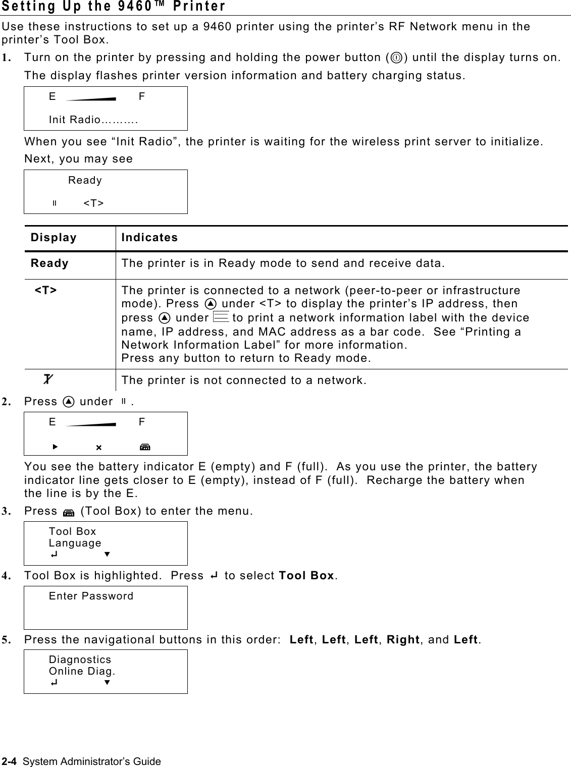  Setting Up the 9460™ Printer Use these instructions to set up a 9460 printer using the printer’s RF Network menu in the printer’s Tool Box. 1.  Turn on the printer by pressing and holding the power button (P) until the display turns on. The display flashes printer version information and battery charging status.  E  B    F   Init Radio………. When you see “Init Radio”, the printer is waiting for the wireless print server to initialize. Next, you may see   Ready    p      &lt;T&gt; Display Indicates Ready  The printer is in Ready mode to send and receive data.  &lt;T&gt;  The printer is connected to a network (peer-to-peer or infrastructure mode). Press A under &lt;T&gt; to display the printer’s IP address, then press A under   to print a network information label with the device name, IP address, and MAC address as a bar code.  See “Printing a Network Information Label” for more information. Press any button to return to Ready mode.        The printer is not connected to a network.  2.  Press A under p.    E  B    F   R       X T You see the battery indicator E (empty) and F (full).  As you use the printer, the battery indicator line gets closer to E (empty), instead of F (full).  Recharge the battery when the line is by the E. 3.  Press T (Tool Box) to enter the menu.    Tool Box  Language  E     D 4.  Tool Box is highlighted.  Press E to select Tool Box.  Enter Password   5.  Press the navigational buttons in this order:  Left, Left, Left, Right, and Left.    Diagnostics  Online Diag.  E     D 2-4  System Administrator’s Guide 