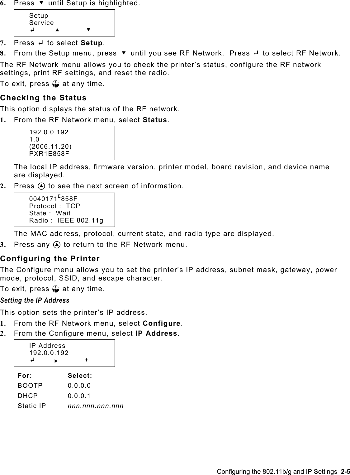  6.  Press D until Setup is highlighted.  Setup  Service  E     U D 7.  Press E to select Setup.   8.  From the Setup menu, press D until you see RF Network.  Press E to select RF Network. The RF Network menu allows you to check the printer’s status, configure the RF network settings, print RF settings, and reset the radio.   To exit, press F at any time. Checking the Status This option displays the status of the RF network. 1.  From the RF Network menu, select Status.  192.0.0.192      1.0  (2006.11.20)  PXR1E858F The local IP address, firmware version, printer model, board revision, and device name are displayed. 2.  Press A to see the next screen of information.  0040171E858F   Protocol :  TCP   State :  Wait   Radio :  IEEE 802.11g The MAC address, protocol, current state, and radio type are displayed. 3.  Press any A to return to the RF Network menu. Configuring the Printer The Configure menu allows you to set the printer’s IP address, subnet mask, gateway, power mode, protocol, SSID, and escape character. To exit, press F at any time. Setting the IP Address  This option sets the printer’s IP address. 1.  From the RF Network menu, select Configure. 2.  From the Configure menu, select IP Address.  IP Address  192.0.0.192  E       R   +  For: Select: BOOTP 0.0.0.0 DHCP 0.0.0.1 Static IP  nnn.nnn.nnn.nnn  Configuring the 802.11b/g and IP Settings  2-5 