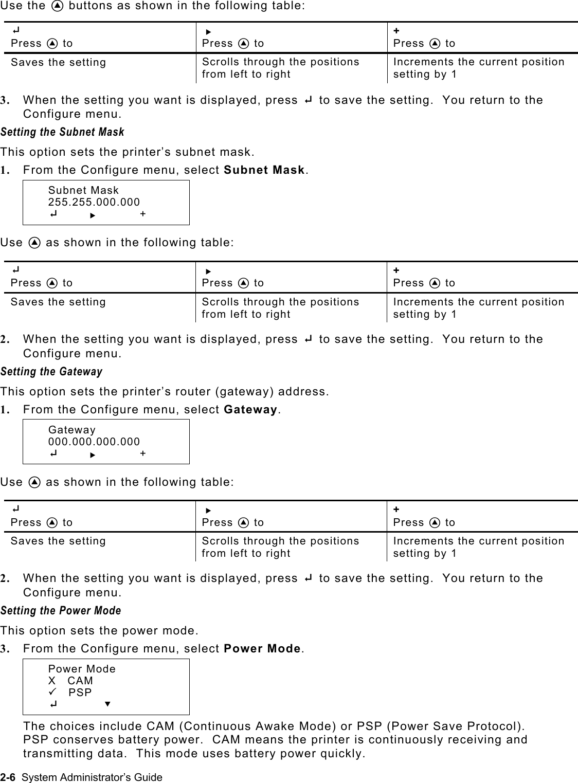  Use the A buttons as shown in the following table:  E  Press A to R  Press A to +  Press A to Saves the setting  Scrolls through the positions from left to right Increments the current position setting by 1  3.  When the setting you want is displayed, press E to save the setting.  You return to the Configure menu. Setting the Subnet Mask  This option sets the printer’s subnet mask. 1.  From the Configure menu, select Subnet Mask.  Subnet Mask  255.255.000.000  E       R   +  Use A as shown in the following table:  E  Press A to R  Press A to +  Press A to Saves the setting  Scrolls through the positions from left to right Increments the current position setting by 1  2.  When the setting you want is displayed, press E to save the setting.  You return to the Configure menu. Setting the Gateway  This option sets the printer’s router (gateway) address. 1.  From the Configure menu, select Gateway.  Gateway  000.000.000.000  E       R  +  Use A as shown in the following table:  E  Press A to R  Press A to +  Press A to Saves the setting  Scrolls through the positions from left to right Increments the current position setting by 1  2.  When the setting you want is displayed, press E to save the setting.  You return to the Configure menu. Setting the Power Mode  This option sets the power mode. 3.  From the Configure menu, select Power Mode.  Power Mode   X   CAM  3   PSP  E         D The choices include CAM (Continuous Awake Mode) or PSP (Power Save Protocol).  PSP conserves battery power.  CAM means the printer is continuously receiving and transmitting data.  This mode uses battery power quickly. 2-6  System Administrator’s Guide 