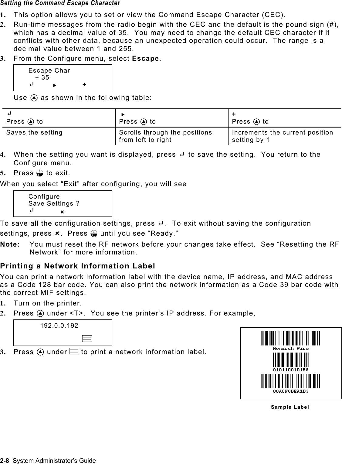  Setting the Command Escape Character 1.  This option allows you to set or view the Command Escape Character (CEC).   2.  Run-time messages from the radio begin with the CEC and the default is the pound sign (#), which has a decimal value of 35.  You may need to change the default CEC character if it conflicts with other data, because an unexpected operation could occur.  The range is a decimal value between 1 and 255.  3.  From the Configure menu, select Escape.  Escape Char      + 35  E       R   + Use A as shown in the following table:  E  Press A to R  Press A to +  Press A to Saves the setting  Scrolls through the positions from left to right Increments the current position setting by 1  4.  When the setting you want is displayed, press E to save the setting.  You return to the Configure menu. 5.  Press F to exit. When you select “Exit” after configuring, you will see  Configure   Save Settings ?  E         X To save all the configuration settings, press E.  To exit without saving the configuration settings, press X.  Press F until you see “Ready.” Note:  You must reset the RF network before your changes take effect.  See “Resetting the RF Network” for more information. Printing a Network Information Label You can print a network information label with the device name, IP address, and MAC address as a Code 128 bar code. You can also print the network information as a Code 39 bar code with the correct MIF settings.   1.  Turn on the printer. 2.  Press A under &lt;T&gt;.  You see the printer’s IP address. For example,   192.0.0.192                  3.  Press A under   to print a network information label. Sample Label 2-8  System Administrator’s Guide 