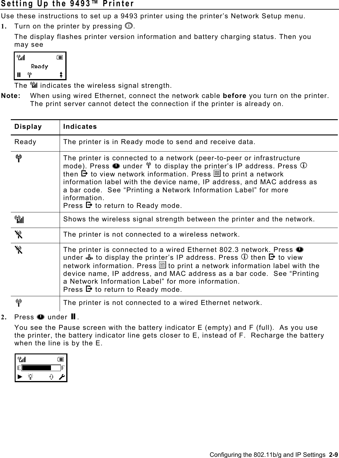  Setting Up the 9493™ Printer Use these instructions to set up a 9493 printer using the printer’s Network Setup menu. 1.  Turn on the printer by pressing p. The display flashes printer version information and battery charging status. Then you may see The J indicates the wireless signal strength.  Note:   When using wired Ethernet, connect the network cable before you turn on the printer. The print server cannot detect the connection if the printer is already on.  Display Indicates Ready The printer is in Ready mode to send and receive data. M  The printer is connected to a network (peer-to-peer or infrastructure mode). Press A under M to display the printer’s IP address. Press I then E to view network information. Press   to print a network information label with the device name, IP address, and MAC address as a bar code.  See “Printing a Network Information Label” for more information. Press E to return to Ready mode. J  Shows the wireless signal strength between the printer and the network. N     The printer is not connected to a wireless network. N  The printer is connected to a wired Ethernet 802.3 network. Press A under n to display the printer’s IP address. Press I then E to view network information. Press   to print a network information label with the device name, IP address, and MAC address as a bar code.  See “Printing a Network Information Label” for more information. Press E to return to Ready mode. M  The printer is not connected to a wired Ethernet network. 2.  Press A under P.   You see the Pause screen with the battery indicator E (empty) and F (full).  As you use the printer, the battery indicator line gets closer to E, instead of F.  Recharge the battery when the line is by the E. Configuring the 802.11b/g and IP Settings  2-9 