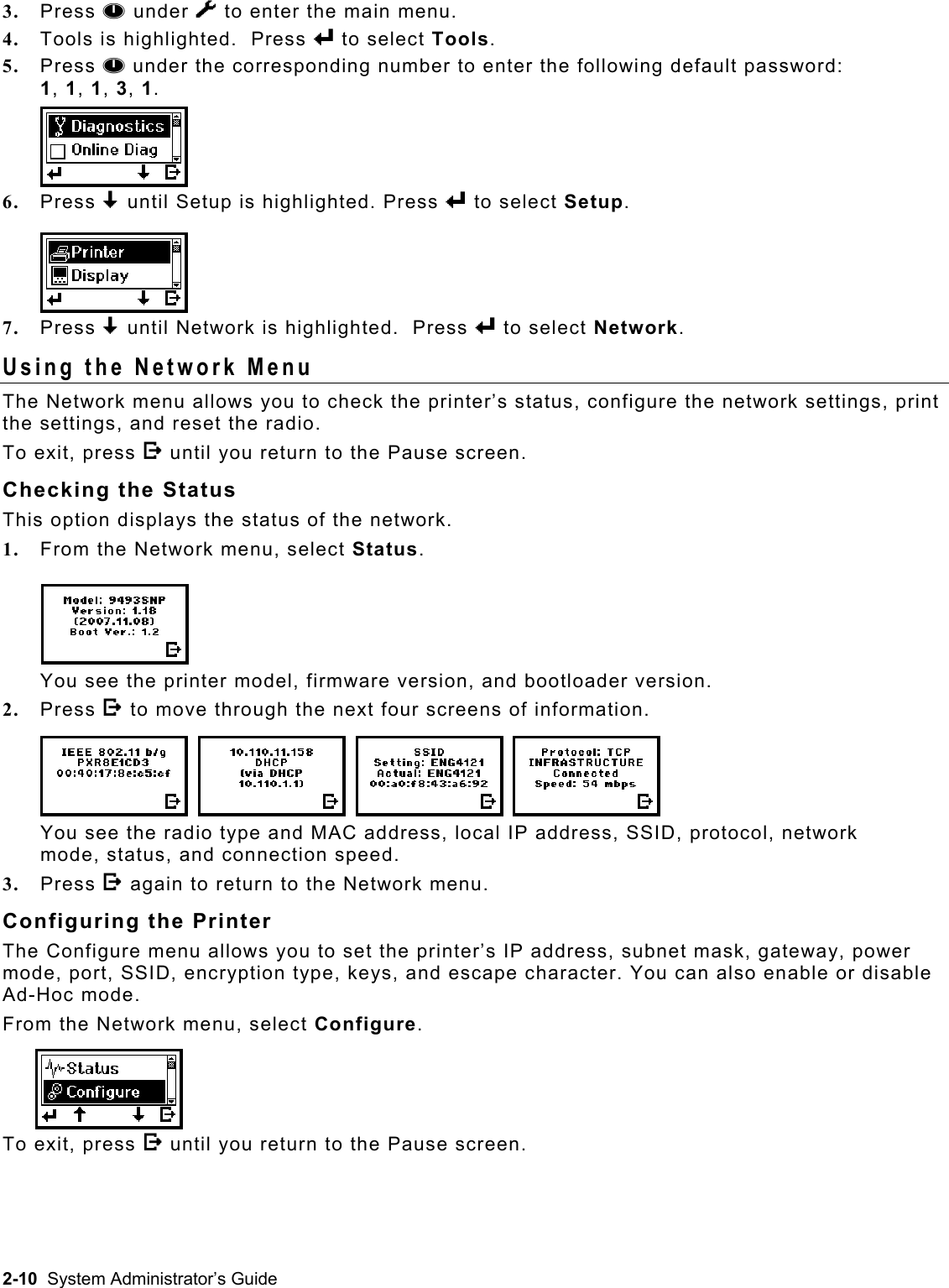  3.  Press A under T to enter the main menu.   4.  Tools is highlighted.  Press e to select Tools. 5.  Press A under the corresponding number to enter the following default password:  1, 1, 1, 3, 1. 6.  Press D until Setup is highlighted. Press e to select Setup.   7.  Press D until Network is highlighted.  Press e to select Network. Using the Network Menu The Network menu allows you to check the printer’s status, configure the network settings, print the settings, and reset the radio.   To exit, press E until you return to the Pause screen. Checking the Status This option displays the status of the network. 1.  From the Network menu, select Status. You see the printer model, firmware version, and bootloader version.  2.  Press E to move through the next four screens of information. You see the radio type and MAC address, local IP address, SSID, protocol, network mode, status, and connection speed. 3.  Press E again to return to the Network menu. Configuring the Printer The Configure menu allows you to set the printer’s IP address, subnet mask, gateway, power mode, port, SSID, encryption type, keys, and escape character. You can also enable or disable Ad-Hoc mode. From the Network menu, select Configure. To exit, press E until you return to the Pause screen. 2-10  System Administrator’s Guide 