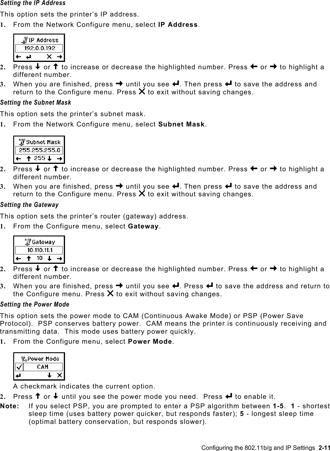  Setting the IP Address  This option sets the printer’s IP address. 1.  From the Network Configure menu, select IP Address.  2.  Press D or U to increase or decrease the highlighted number. Press L or R to highlight a different number. 3.  When you are finished, press R until you see e. Then press e to save the address and return to the Configure menu. Press X to exit without saving changes. Setting the Subnet Mask  This option sets the printer’s subnet mask. 1.  From the Network Configure menu, select Subnet Mask. 2.  Press D or U to increase or decrease the highlighted number. Press L or R to highlight a different number. 3.  When you are finished, press R until you see e. Then press e to save the address and return to the Configure menu. Press X to exit without saving changes. Setting the Gateway  This option sets the printer’s router (gateway) address. 1.  From the Configure menu, select Gateway. 2.  Press D or U to increase or decrease the highlighted number. Press L or R to highlight a different number. 3.  When you are finished, press R until you see e. Press e to save the address and return to the Configure menu. Press X to exit without saving changes. Setting the Power Mode  This option sets the power mode to CAM (Continuous Awake Mode) or PSP (Power Save Protocol).  PSP conserves battery power.  CAM means the printer is continuously receiving and transmitting data.  This mode uses battery power quickly. 1.  From the Configure menu, select Power Mode. A checkmark indicates the current option. 2.  Press U or D until you see the power mode you need.  Press e to enable it.  Note:   If you select PSP, you are prompted to enter a PSP algorithm between 1-5.  1 - shortest sleep time (uses battery power quicker, but responds faster); 5 - longest sleep time (optimal battery conservation, but responds slower).  Configuring the 802.11b/g and IP Settings  2-11 