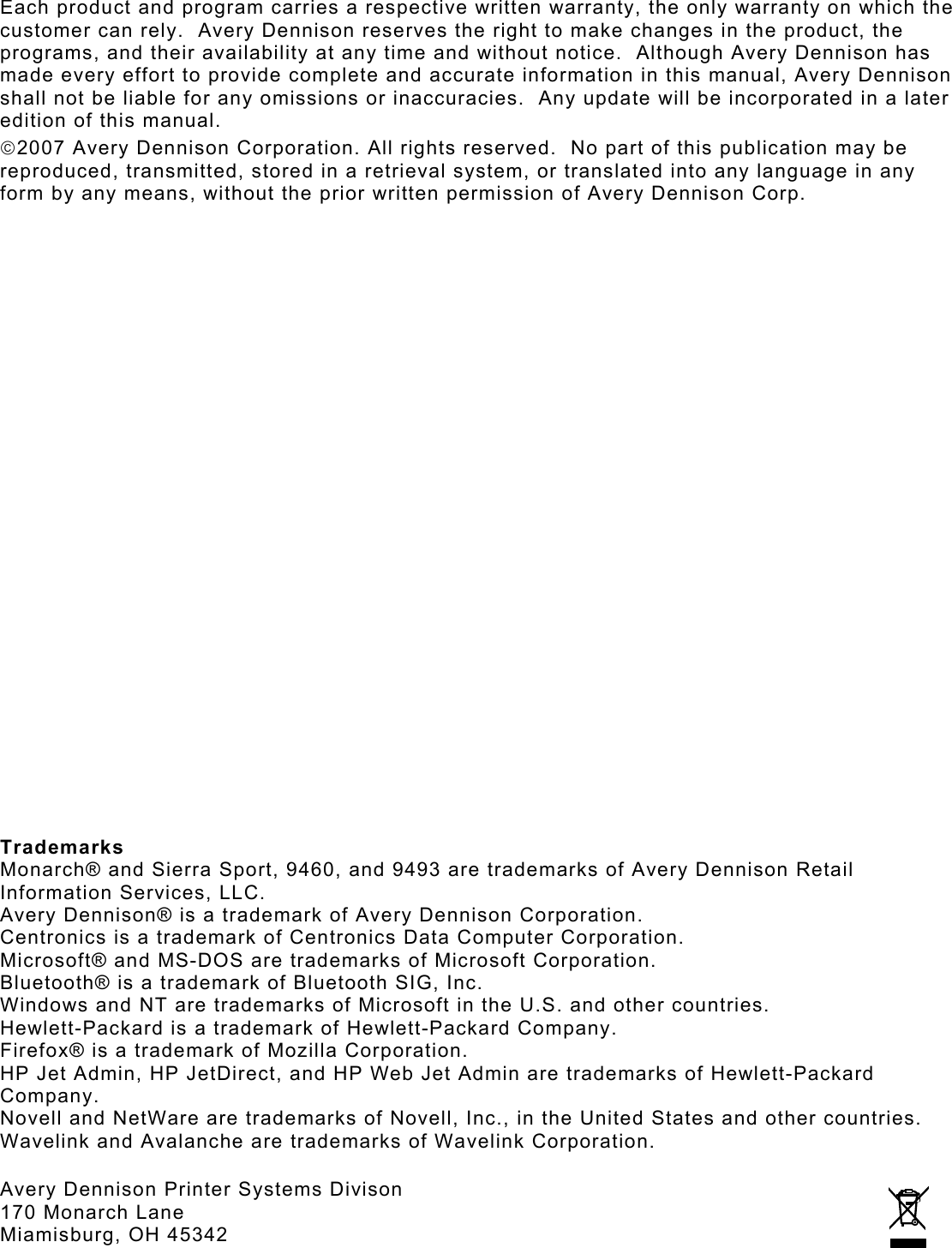 Each product and program carries a respective written warranty, the only warranty on which the customer can rely.  Avery Dennison reserves the right to make changes in the product, the programs, and their availability at any time and without notice.  Although Avery Dennison has made every effort to provide complete and accurate information in this manual, Avery Dennison shall not be liable for any omissions or inaccuracies.  Any update will be incorporated in a later edition of this manual. 2007 Avery Dennison Corporation. All rights reserved.  No part of this publication may be reproduced, transmitted, stored in a retrieval system, or translated into any language in any form by any means, without the prior written permission of Avery Dennison Corp.                         Trademarks Monarch® and Sierra Sport, 9460, and 9493 are trademarks of Avery Dennison Retail Information Services, LLC. Avery Dennison® is a trademark of Avery Dennison Corporation. Centronics is a trademark of Centronics Data Computer Corporation. Microsoft® and MS-DOS are trademarks of Microsoft Corporation. Bluetooth® is a trademark of Bluetooth SIG, Inc. Windows and NT are trademarks of Microsoft in the U.S. and other countries. Hewlett-Packard is a trademark of Hewlett-Packard Company. Firefox® is a trademark of Mozilla Corporation. HP Jet Admin, HP JetDirect, and HP Web Jet Admin are trademarks of Hewlett-Packard Company. Novell and NetWare are trademarks of Novell, Inc., in the United States and other countries.  Wavelink and Avalanche are trademarks of Wavelink Corporation.  Avery Dennison Printer Systems Divison  170 Monarch Lane Miamisburg, OH 45342 