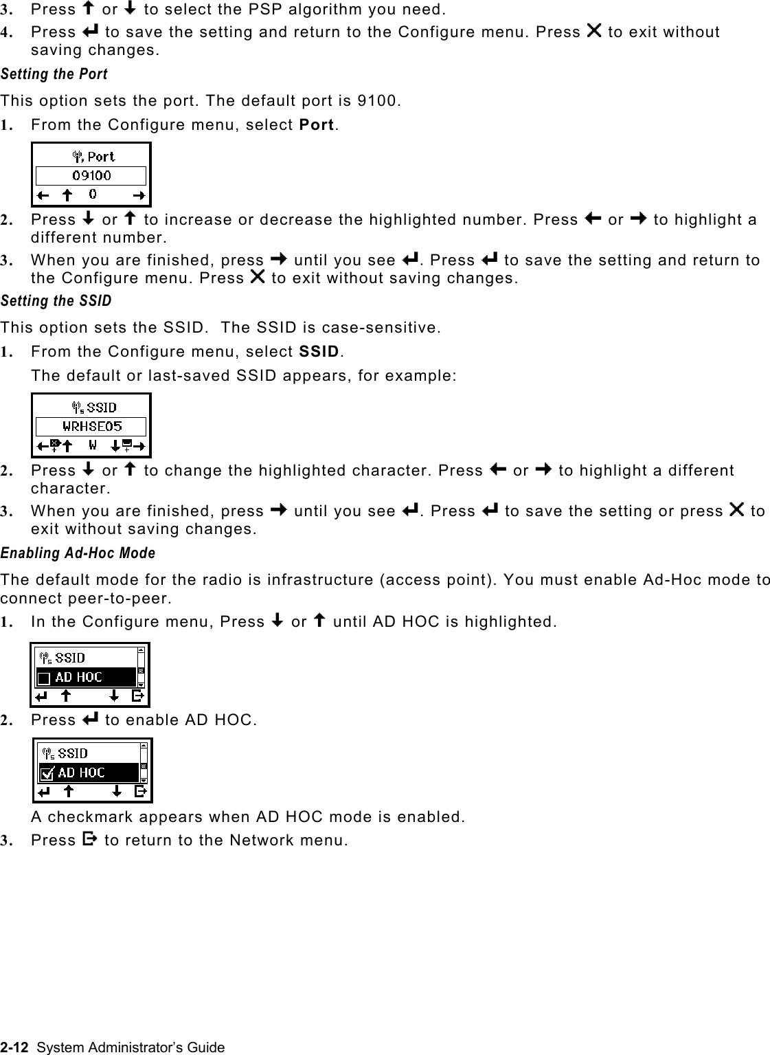  3.  Press U or D to select the PSP algorithm you need.   4.  Press e to save the setting and return to the Configure menu. Press X to exit without saving changes. Setting the Port  This option sets the port. The default port is 9100. 1.  From the Configure menu, select Port.   2.  Press D or U to increase or decrease the highlighted number. Press L or R to highlight a different number.  3.  When you are finished, press R until you see e. Press e to save the setting and return to the Configure menu. Press X to exit without saving changes. Setting the SSID This option sets the SSID.  The SSID is case-sensitive. 1.  From the Configure menu, select SSID. The default or last-saved SSID appears, for example: 2.  Press D or U to change the highlighted character. Press L or R to highlight a different character. 3.  When you are finished, press R until you see e. Press e to save the setting or press X to exit without saving changes. Enabling Ad-Hoc Mode The default mode for the radio is infrastructure (access point). You must enable Ad-Hoc mode to connect peer-to-peer. 1.  In the Configure menu, Press D or U until AD HOC is highlighted. 2.  Press e to enable AD HOC.  A checkmark appears when AD HOC mode is enabled. 3.  Press E to return to the Network menu. 2-12  System Administrator’s Guide 