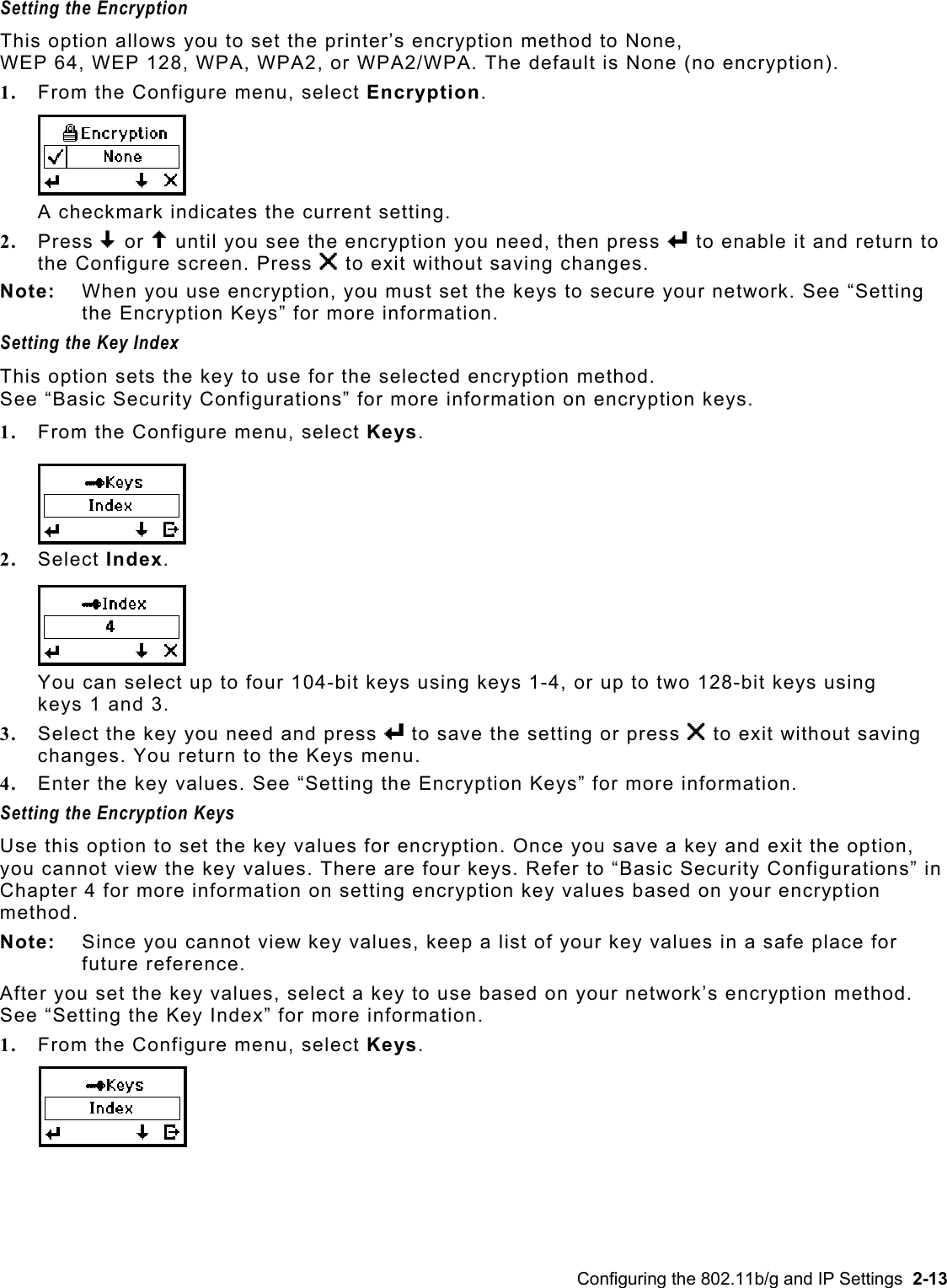  Setting the Encryption This option allows you to set the printer’s encryption method to None,  WEP 64, WEP 128, WPA, WPA2, or WPA2/WPA. The default is None (no encryption). 1.  From the Configure menu, select Encryption. A checkmark indicates the current setting.  2.  Press D or U until you see the encryption you need, then press e to enable it and return to the Configure screen. Press X to exit without saving changes. Note:  When you use encryption, you must set the keys to secure your network. See “Setting the Encryption Keys” for more information. Setting the Key Index This option sets the key to use for the selected encryption method.  See “Basic Security Configurations” for more information on encryption keys.  1.  From the Configure menu, select Keys. 2.  Select Index. You can select up to four 104-bit keys using keys 1-4, or up to two 128-bit keys using keys 1 and 3.  3.  Select the key you need and press e to save the setting or press X to exit without saving changes. You return to the Keys menu.  4.  Enter the key values. See “Setting the Encryption Keys” for more information. Setting the Encryption Keys Use this option to set the key values for encryption. Once you save a key and exit the option, you cannot view the key values. There are four keys. Refer to “Basic Security Configurations” in Chapter 4 for more information on setting encryption key values based on your encryption method. Note:   Since you cannot view key values, keep a list of your key values in a safe place for future reference. After you set the key values, select a key to use based on your network’s encryption method. See “Setting the Key Index” for more information. 1.  From the Configure menu, select Keys. Configuring the 802.11b/g and IP Settings  2-13 