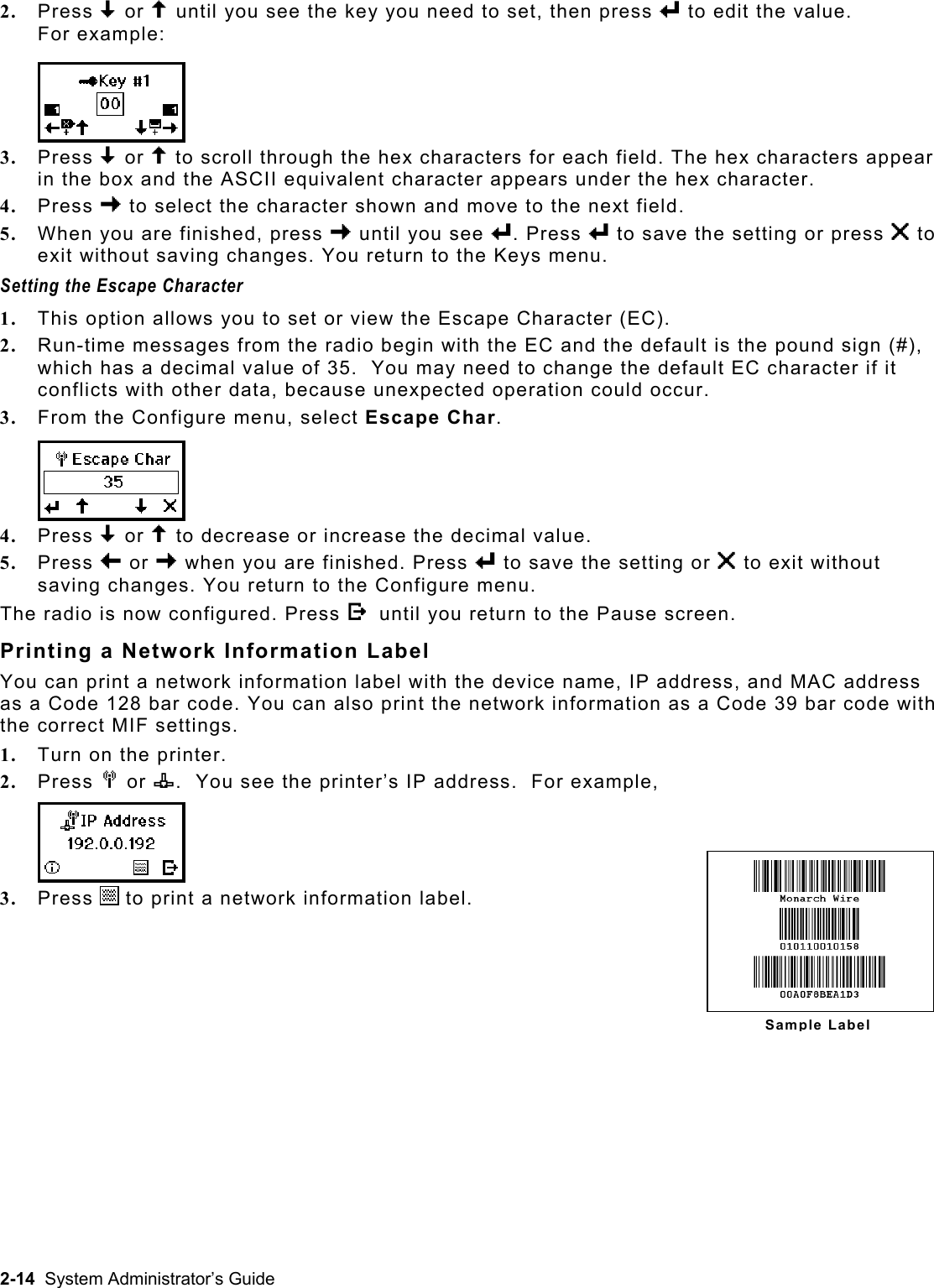  2.  Press D or U until you see the key you need to set, then press e to edit the value.  For example: 3.  Press D or U to scroll through the hex characters for each field. The hex characters appear in the box and the ASCII equivalent character appears under the hex character.  4.  Press R to select the character shown and move to the next field. 5.  When you are finished, press R until you see e. Press e to save the setting or press X to exit without saving changes. You return to the Keys menu. Setting the Escape Character 1.  This option allows you to set or view the Escape Character (EC).   2.  Run-time messages from the radio begin with the EC and the default is the pound sign (#), which has a decimal value of 35.  You may need to change the default EC character if it conflicts with other data, because unexpected operation could occur.   3.  From the Configure menu, select Escape Char. 4.  Press D or U to decrease or increase the decimal value.  5.  Press L or R when you are finished. Press e to save the setting or X to exit without saving changes. You return to the Configure menu. The radio is now configured. Press E until you return to the Pause screen. Printing a Network Information Label You can print a network information label with the device name, IP address, and MAC address as a Code 128 bar code. You can also print the network information as a Code 39 bar code with the correct MIF settings.   1.  Turn on the printer. 2.  Press M or n.  You see the printer’s IP address.  For example, 3.  Press   to print a network information label. Sample Label2-14  System Administrator’s Guide 