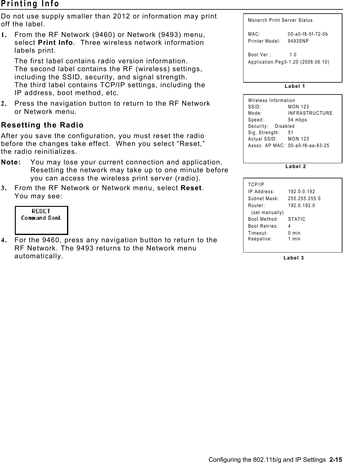  Printing Info Do not use supply smaller than 2012 or information may print  off the label. TCP/IP IP Address:  192.0.0.192 Subnet Mask:  255.255.255.0 Router: 192.0.192.0   (set manually) Boot Method:  STATIC Boot Retries:  4 Timeout: 0 min Keepalive: 1 min Label 2Wireless Information SSID: MON 123 Mode: INFRASTRUCTURE Speed: 54 mbps Security:    Disabled  Sig. Strength:  51 Actual SSID:  MON 123 Assoc. AP MAC:  00-a0-f8-aa-83-25 Label 1Monarch Print Server Status  MAC: 00-a0-f8-5f-72-0b Printer Model:  9493SNP  Boot Ver :   1.0 Application:Peg3-1.20 (2008.06.10) 1.  From the RF Network (9460) or Network (9493) menu,  select Print Info.  Three wireless network information  labels print. The first label contains radio version information.   The second label contains the RF (wireless) settings,  including the SSID, security, and signal strength.   The third label contains TCP/IP settings, including the  IP address, boot method, etc.   2.  Press the navigation button to return to the RF Network or Network menu. Resetting the Radio  After you save the configuration, you must reset the radio  before the changes take effect.  When you select “Reset,”  the radio reinitializes.   Note:  You may lose your current connection and application.  Resetting the network may take up to one minute before  you can access the wireless print server (radio). 3.  From the RF Network or Network menu, select Reset.  You may see: 4.  For the 9460, press any navigation button to return to the RF Network. The 9493 returns to the Network menu  automatically.   Label 3Configuring the 802.11b/g and IP Settings  2-15 