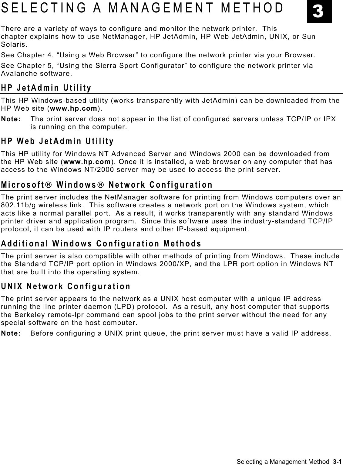  SELECTING A MANAGEMENT METHOD  3 There are a variety of ways to configure and monitor the network printer.  This chapter explains how to use NetManager, HP JetAdmin, HP Web JetAdmin, UNIX, or Sun Solaris.   See Chapter 4, “Using a Web Browser” to configure the network printer via your Browser. See Chapter 5, “Using the Sierra Sport Configurator” to configure the network printer via Avalanche software. HP JetAdmin Utility This HP Windows-based utility (works transparently with JetAdmin) can be downloaded from the HP Web site (www.hp.com). Note:  The print server does not appear in the list of configured servers unless TCP/IP or IPX is running on the computer. HP Web JetAdmin Utility This HP utility for Windows NT Advanced Server and Windows 2000 can be downloaded from the HP Web site (www.hp.com). Once it is installed, a web browser on any computer that has access to the Windows NT/2000 server may be used to access the print server. Microsoft Windows Network Configuration The print server includes the NetManager software for printing from Windows computers over an 802.11b/g wireless link.  This software creates a network port on the Windows system, which acts like a normal parallel port.  As a result, it works transparently with any standard Windows printer driver and application program.  Since this software uses the industry-standard TCP/IP protocol, it can be used with IP routers and other IP-based equipment. Additional Windows Configuration Methods The print server is also compatible with other methods of printing from Windows.  These include the Standard TCP/IP port option in Windows 2000/XP, and the LPR port option in Windows NT that are built into the operating system.  UNIX Network Configuration The print server appears to the network as a UNIX host computer with a unique IP address running the line printer daemon (LPD) protocol.  As a result, any host computer that supports the Berkeley remote-lpr command can spool jobs to the print server without the need for any special software on the host computer. Note:  Before configuring a UNIX print queue, the print server must have a valid IP address. Selecting a Management Method  3-1 