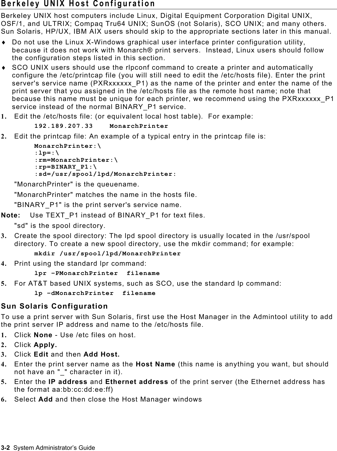  Berkeley UNIX Host Configuration Berkeley UNIX host computers include Linux, Digital Equipment Corporation Digital UNIX, OSF/1, and ULTRIX; Compaq Tru64 UNIX; SunOS (not Solaris), SCO UNIX; and many others.  Sun Solaris, HP/UX, IBM AIX users should skip to the appropriate sections later in this manual. Do not use the Linux X-Windows graphical user interface printer configuration utility, because it does not work with Monarch® print servers.  Instead, Linux users should follow the configuration steps listed in this section. ♦ ♦  SCO UNIX users should use the rlpconf command to create a printer and automatically configure the /etc/printcap file (you will still need to edit the /etc/hosts file). Enter the print server&apos;s service name (PXRxxxxxx_P1) as the name of the printer and enter the name of the print server that you assigned in the /etc/hosts file as the remote host name; note that because this name must be unique for each printer, we recommend using the PXRxxxxxx_P1 service instead of the normal BINARY_P1 service. 1.  Edit the /etc/hosts file: (or equivalent local host table).  For example: 192.189.207.33    MonarchPrinter 2.  Edit the printcap file: An example of a typical entry in the printcap file is: MonarchPrinter:\ :lp=:\ :rm=MonarchPrinter:\ :rp=BINARY_P1:\ :sd=/usr/spool/lpd/MonarchPrinter: &quot;MonarchPrinter&quot; is the queuename. &quot;MonarchPrinter&quot; matches the name in the hosts file. &quot;BINARY_P1&quot; is the print server&apos;s service name.  Note:  Use TEXT_P1 instead of BINARY_P1 for text files.  &quot;sd&quot; is the spool directory. 3.  Create the spool directory: The lpd spool directory is usually located in the /usr/spool directory. To create a new spool directory, use the mkdir command; for example: mkdir /usr/spool/lpd/MonarchPrinter 4.  Print using the standard lpr command: lpr –PMonarchPrinter  filename 5.  For AT&amp;T based UNIX systems, such as SCO, use the standard lp command: lp –dMonarchPrinter  filename Sun Solaris Configuration To use a print server with Sun Solaris, first use the Host Manager in the Admintool utility to add the print server IP address and name to the /etc/hosts file.   1.  Click None - Use /etc files on host. 2.  Click Apply. 3.  Click Edit and then Add Host. 4.  Enter the print server name as the Host Name (this name is anything you want, but should not have an &quot;_&quot; character in it). 5.  Enter the IP address and Ethernet address of the print server (the Ethernet address has the format aa:bb:cc:dd:ee:ff) 6.  Select Add and then close the Host Manager windows 3-2  System Administrator’s Guide 