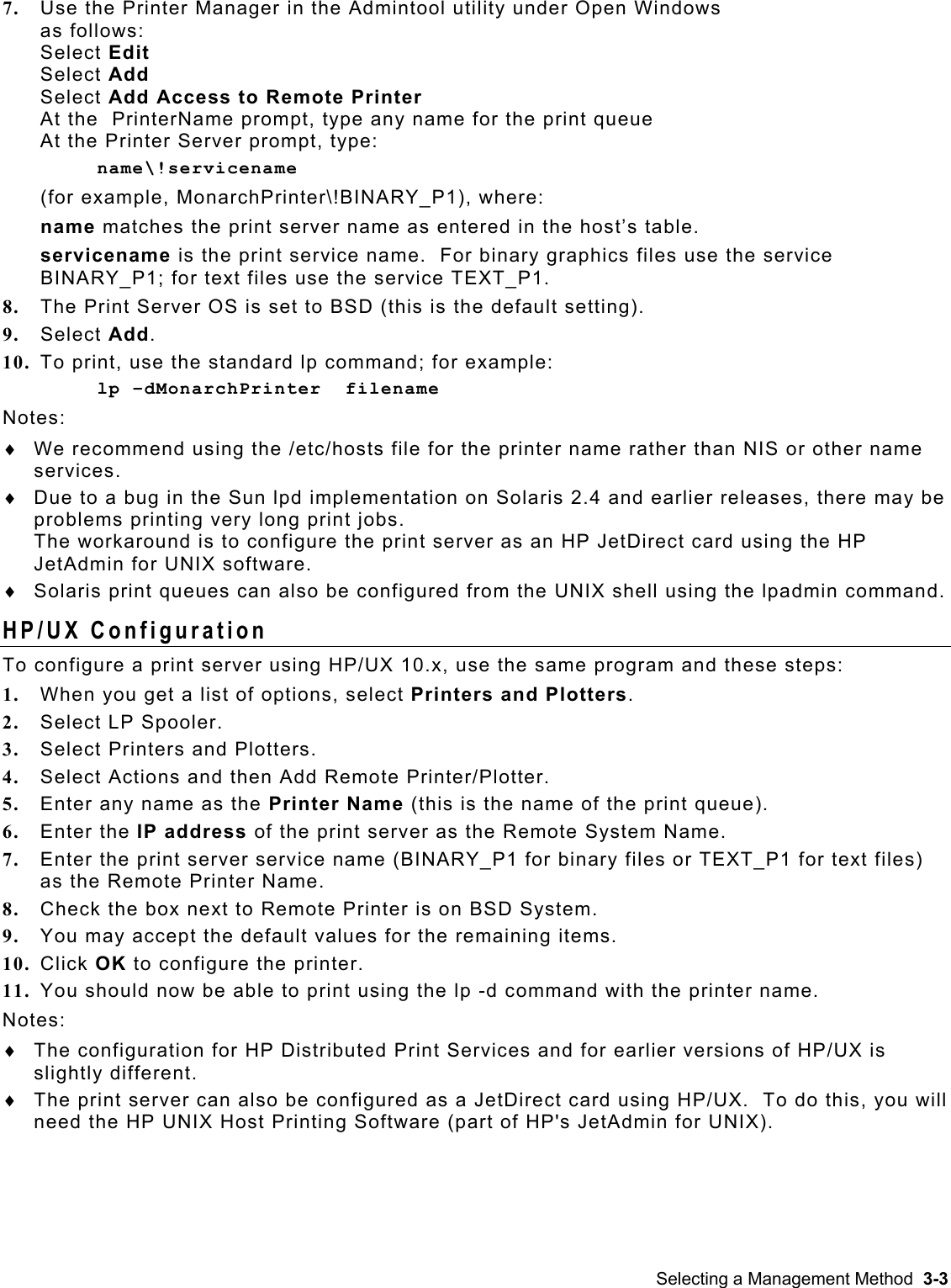  7.  Use the Printer Manager in the Admintool utility under Open Windows  as follows: Select Edit Select Add Select Add Access to Remote Printer At the  PrinterName prompt, type any name for the print queue  At the Printer Server prompt, type: name\!servicename (for example, MonarchPrinter\!BINARY_P1), where: name matches the print server name as entered in the host’s table. servicename is the print service name.  For binary graphics files use the service BINARY_P1; for text files use the service TEXT_P1. 8.  The Print Server OS is set to BSD (this is the default setting). 9.  Select Add. 10.  To print, use the standard lp command; for example: lp –dMonarchPrinter  filename Notes: We recommend using the /etc/hosts file for the printer name rather than NIS or other name services. ♦ ♦ ♦ Due to a bug in the Sun lpd implementation on Solaris 2.4 and earlier releases, there may be problems printing very long print jobs.   The workaround is to configure the print server as an HP JetDirect card using the HP JetAdmin for UNIX software. Solaris print queues can also be configured from the UNIX shell using the lpadmin command.   HP/UX Configuration To configure a print server using HP/UX 10.x, use the same program and these steps: 1.  When you get a list of options, select Printers and Plotters. 2.  Select LP Spooler. 3.  Select Printers and Plotters. 4.  Select Actions and then Add Remote Printer/Plotter. 5.  Enter any name as the Printer Name (this is the name of the print queue). 6.  Enter the IP address of the print server as the Remote System Name. 7.  Enter the print server service name (BINARY_P1 for binary files or TEXT_P1 for text files) as the Remote Printer Name. 8.  Check the box next to Remote Printer is on BSD System. 9.  You may accept the default values for the remaining items. 10.  Click OK to configure the printer. 11.  You should now be able to print using the lp -d command with the printer name. Notes: The configuration for HP Distributed Print Services and for earlier versions of HP/UX is slightly different.   ♦ ♦  The print server can also be configured as a JetDirect card using HP/UX.  To do this, you will need the HP UNIX Host Printing Software (part of HP&apos;s JetAdmin for UNIX).  Selecting a Management Method  3-3 