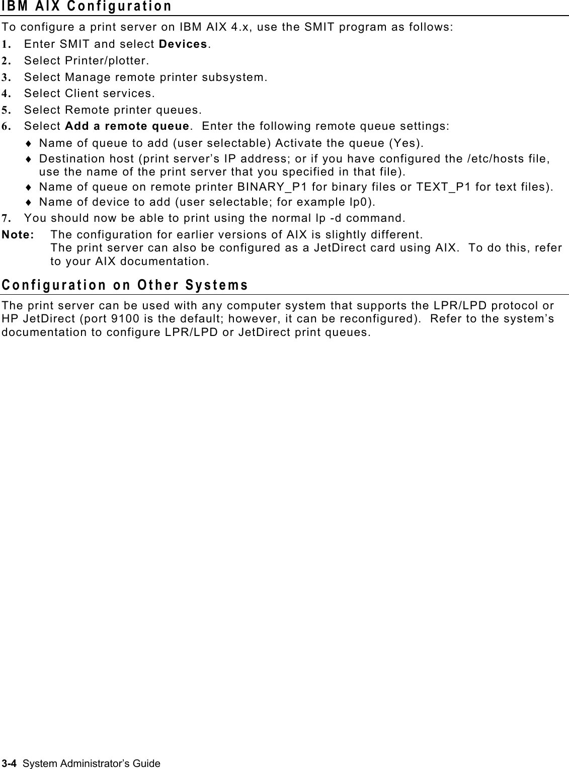  IBM AIX Configuration To configure a print server on IBM AIX 4.x, use the SMIT program as follows: 1.  Enter SMIT and select Devices. 2.  Select Printer/plotter. 3.  Select Manage remote printer subsystem. 4.  Select Client services. 5.  Select Remote printer queues. 6.  Select Add a remote queue.  Enter the following remote queue settings: Name of queue to add (user selectable) Activate the queue (Yes). ♦ ♦ ♦ ♦ Destination host (print server’s IP address; or if you have configured the /etc/hosts file, use the name of the print server that you specified in that file). Name of queue on remote printer BINARY_P1 for binary files or TEXT_P1 for text files). Name of device to add (user selectable; for example lp0). 7.  You should now be able to print using the normal lp -d command. Note:   The configuration for earlier versions of AIX is slightly different.   The print server can also be configured as a JetDirect card using AIX.  To do this, refer to your AIX documentation.  Configuration on Other Systems The print server can be used with any computer system that supports the LPR/LPD protocol or HP JetDirect (port 9100 is the default; however, it can be reconfigured).  Refer to the system’s documentation to configure LPR/LPD or JetDirect print queues.  3-4  System Administrator’s Guide 