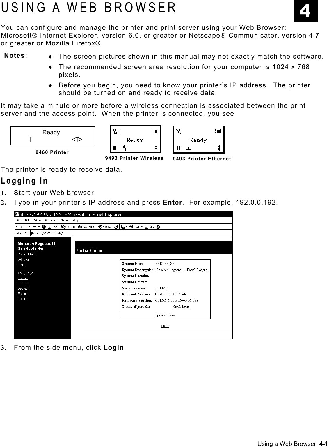  USING A WEB BROWSER  4 You can configure and manage the printer and print server using your Web Browser:  Microsoft Internet Explorer, version 6.0, or greater or Netscape Communicator, version 4.7 or greater or Mozilla Firefox®.   Notes:  ♦ ♦ ♦ The screen pictures shown in this manual may not exactly match the software. The recommended screen area resolution for your computer is 1024 x 768 pixels.  Before you begin, you need to know your printer’s IP address.  The printer should be turned on and ready to receive data. It may take a minute or more before a wireless connection is associated between the print server and the access point.  When the printer is connected, you see         Ready  II     &lt;T&gt;   9460 Printer  The printer is ready to receive data. 9493 Printer Wireless 9493 Printer EthernetLogging In 1.  Start your Web browser. 2.  Type in your printer’s IP address and press Enter.  For example, 192.0.0.192.  3.  From the side menu, click Login.  Using a Web Browser  4-1 